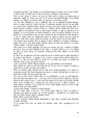 36
„Ocupaţi-vă locurile!” tună Regina şi cei prezenţi începură să alerge care-n cotro lovindu-
se unul de altul. În sfârşit, într-un minut sau două, se instalară şi jocul începu.
Alice nu mai văzuse în viaţa ei un teren de criket atât de curios: era numai gropi şi
muşuroaie; mingile de criket erau arici vii iar crosele erau păsări-flamingo vii iar soldaţii
trebuiau să se îndoaie şi să stea în mâini şi-n picioare ca să formeze porţile.
Cea mai mare dificultate pe care o întâmpină Alice era să mânuiască pasărea-flamingo:
reuşi s-o apuce destul de comod sub braţ, cu picioarele atârnând, dar de cele mai multe
ori, tocmai când îi îndrepta frumos gâtul şi era gata să lovească ariciul cu capul, gâtul se
răsucea înapoi şi pasărea o privea în faţă cu o expresie atât de aiurită încât Alice nu se
putea abţine să nu pufnească în râs; şi când reuşea în sfârşit s-o ţină cu capul în jos şi se
pregătea s-o ia de la-nceput, era foarte înciudată să vadă că ariciul se desfăcuse şi era pe
punctul s-o ia la sănătoasa; apoi era câte o groapă sau câte-un muşuroi în orice direcţie ar
fi vrut să trimită ariciul iar soldaţii-porţi mereu se ridicau şi plecau spre alte părţi ale
terenului; astfel Alice ajunse curând la concluzia că era într-adevăr un joc foarte dificil.
Toţi jucătorii jucau deodată, fără să aştepte la rând, certându-se tot timpul şi bătându-se
pentru arici; şi în scurt timp Regina furioasă începu să bată din picioare şi să strige:
„Tăiaţi-i capul!”; asta cam o dată pe minut.
Alice începu să se simtă stânjenită; mai precis nu avusese încă nici o dispută cu Regina
dar ştia că asta s-ar putea întâmpla în orice clipă „…şi atunci” gândi ea „ce-o să se-aleagă
de mine? Le place grozav să decapiteze oameni pe-aici; mare minune c-a mai rămas
cineva viu!”.
Se uita în jur să găsească un fel de-a fugi de-acolo şi se întreba dacă ar putea fugi fără să
fie văzută, când observă o apariţie în aer; aceasta o încurcă foarte mult la început dar,
după ce se uită mai bine, băgă de seamă că e un rânjet şi-şi spuse: „E motanul de
Cheshire; acum o să am cu cine să vorbesc.”.
„Cum o mai duci?” întrebă Motanul imediat ce avu gură îndestul ca să vorbească.
Alice aşteptă să-i apară şi ochii apoi dădu din cap „N-are rost să-i vorbesc” se gândi ea
„până n-are şi urechi, sau măcar una singură”.
Peste un moment apăru întregul cap iar Alice puse pasărea-flamingo jos şi începu să
povestească jocul, fiind foarte bucuroasă că cineva o ascultă. Motanul păru că crede că-i
destul din el vizibil aşa că nu apăru mai mult.
„Nu cred că joacă corect” începu Alice cu voce plângătoare „şi toţi se ceartă îngrozitor
încât nu-ţi poţi auzi propria voce… şi se pare că nu au nici un fel de reguli; sau, dacă au,
nimeni nu ţine seama de ele… şi nici nu-ţi dai seama cât de mult te pot încurca chestiile
astea vii: de exemplu, uite, o poartă prin care trebuia să trec se ridică şi pleacă în
partea-ailaltă a terenului…şi ar fi trebuit să lovesc ariciul Reginei numai că acesta a fugit
când l-a văzut pe-al meu venind!”.
„Cum îţi place Regina ?”întrebă în şoaptă Motanul .
„De loc” spuse Alice „e-atât de…” dar tocmai atunci băgă de seamă că Regina se
apropiase prin spatele şi asculta; aşa că Alice continuă „…probabil că o să câştige încât
abia mai merită să pierzi timpul continuând jocul”.
Regina zâmbi şi trecu mai departe.
„Cu cine vorbeşti?” întrebă Regele îndreptându-se spre Alice şi privind capul Motanului
cu multă curiozitate.
„E un prieten de-al meu…un motan de Cheshire” spuse Alice „permiteţi-mi să vi-l
prezint”.
 