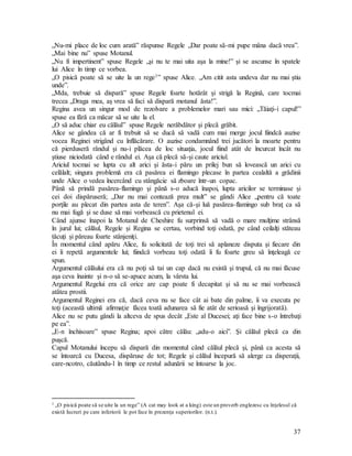 37
„Nu-mi place de loc cum arată” răspunse Regele „Dar poate să-mi pupe mâna dacă vrea”.
„Mai bine nu” spuse Motanul.
„Nu fi impertinent” spuse Regele „şi nu te mai uita aşa la mine!” şi se ascunse în spatele
lui Alice în timp ce vorbea.
„O pisică poate să se uite la un rege1” spuse Alice. „Am citit asta undeva dar nu mai ştiu
unde”.
„Mda, trebuie să dispară” spuse Regele foarte hotărât şi strigă la Regină, care tocmai
trecea „Draga mea, aş vrea să faci să dispară motanul ăsta!”.
Regina avea un singur mod de rezolvare a problemelor mari sau mici: „Tăiaţi-i capul!”
spuse ea fără ca măcar să se uite la el.
„O să aduc chiar eu călăul” spuse Regele nerăbdător şi plecă grăbit.
Alice se gândea că ar fi trebuit să se ducă să vadă cum mai merge jocul fiindcă auzise
vocea Reginei strigând cu înflăcărare. O auzise condamnând trei jucători la moarte pentru
că pierduseră rândul şi nu-i plăcea de loc situaţia, jocul fiind atât de încurcat încât nu
ştiuse niciodată când e rândul ei. Aşa că plecă să-şi caute ariciul.
Ariciul tocmai se lupta cu alt arici şi ăsta-i păru un prilej bun să lovească un arici cu
celălalt; singura problemă era că pasărea ei flamingo plecase în partea cealaltă a grădinii
unde Alice o vedea încercând cu stângăcie să zboare într-un copac.
Până să prindă pasărea-flamingo şi până s-o aducă înapoi, lupta aricilor se terminase şi
cei doi dispăruseră; „Dar nu mai contează prea mult” se gândi Alice „pentru că toate
porţile au plecat din partea asta de teren”. Aşa că-şi luă pasărea-flamingo sub braţ ca să
nu mai fugă şi se duse să mai vorbească cu prietenul ei.
Când ajunse înapoi la Motanul de Cheshire fu surprinsă să vadă o mare mulţime strânsă
în jurul lui; călăul, Regele şi Regina se certau, vorbind toţi odată, pe când ceilalţi stăteau
tăcuţi şi păreau foarte stânjeniţi.
În momentul când apăru Alice, fu solicitată de toţi trei să aplaneze disputa şi fiecare din
ei îi repetă argumentele lui; fiindcă vorbeau toţi odată îi fu foarte greu să înţeleagă ce
spun.
Argumentul călăului era că nu poţi să tai un cap dacă nu există şi trupul, că nu mai făcuse
aşa ceva înainte şi n-o să se-apuce acum, la vârsta lui.
Argumentul Regelui era că orice are cap poate fi decapitat şi să nu se mai vorbească
atâtea prostii.
Argumentul Reginei era că, dacă ceva nu se face cât ai bate din palme, îi va executa pe
toţi (această ultimă afirmaţie făcea toată adunarea să fie atât de serioasă şi îngrijorată).
Alice nu se putu gândi la altceva de spus decât „Este al Ducesei; aţi face bine s-o întrebaţi
pe ea”.
„E-n închisoare” spuse Regina; apoi către călău: „adu-o aici”. Şi călăul plecă ca din
puşcă.
Capul Motanului începu să dispară din momentul când călăul plecă şi, până ca acesta să
se întoarcă cu Ducesa, dispăruse de tot; Regele şi călăul începură să alerge ca disperaţii,
care-ncotro, căutându-l în timp ce restul adunării se întoarse la joc.
1 „O pisică poate să se uite la un rege” (A cat may look at a king) este un proverb englezesc cu înţelesul că
există lucruri pe care inferiorii le pot face în prezenţa superiorilor. (n.t.).
 