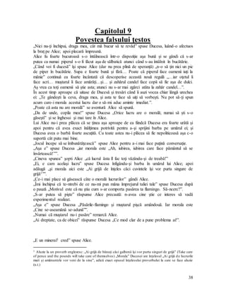 38
Capitolul 9
Povestea falsului ţestos
„Nici nu-ţi închipui, draga mea, cât mă bucur să te revăd” spuse Ducesa, luând-o afectuos
la braţ pe Alice; apoi plecară împreună.
Alice fu foarte bucuroasă s-o întâlnească într-o dispoziţie aşa bună şi se gândi că s-ar
putea ca numai piperul s-o fi făcut aşa de sălbatică atunci când s-au întâlnit în bucătărie.
„Când voi fi ducesă” îşi spuse Alice (dar nu prea plină de speranţă) „n-o să ţin nici un pic
de piper în bucătărie. Supa e foarte bună şi fără… Poate că piperul face oamenii iuţi la
mânie” continuă ea foarte încântată că descoperise această nouă regulă „…iar oţetul îi
face acri… muştarul îi face amărâţi…şi… şi zahărul candel face copii să fie aşa de dulci.
Aş vrea ca toţi oamenii să ştie asta; atunci nu s-ar mai zgârci atâta la zahăr candel…”.
În acest timp aproape că uitase de Ducesă şi tresări când îi auzi vocea chiar lângă urechea
ei: „Te gândeşti la ceva, draga mea, şi asta te face să uiţi să vorbeşti. Nu pot să-ţi spun
acum care-i morala acestui lucru dar o să-mi aduc aminte imediat.”.
„Poate că asta nu are morală” se aventură Alice să spună.
„Da de unde, copila mea!” spuse Ducesa „Orice lucru are o morală; numai să şti s-o
găseşti” şi se înghesui şi mai tare în Alice.
Lui Alice nu-i prea plăcea că se ţinea aşa aproape de ea fiindcă Ducesa era foarte urâtă şi
apoi pentru că avea exact înălţimea potrivită pentru a-şi sprijini barba pe umărul ei; şi
Ducesa avea o barbă foarte ascuţită. Cu toate astea nu-i plăcea să fie nepoliticoasă aşa c-o
suportă cât putu mai bine.
„Jocul începe să se îmbunătăţească” spuse Alice pentru a-i mai face puţină conversaţie.
„Aşa e” spuse Ducesa „iar morala este „Ah, iubirea, iubirea care face pământul să se
învârtească!””.
„Cineva spunea” şopti Alice „că lucrul ăsta îl fac toţi văzându-şi de treabă!”
„Ei, e cam acelaşi lucru” spuse Ducesa înfigându-şi barba în umărul lui Alice; apoi
adăugă „şi morala aici este „Ai grijă de înţeles căci cuvintele îşi vor purta singure de
grijă1””.
„Ce-i mai place să găsească câte o morală lucrurilor” gândi Alice.
„Îmi închipui că te-ntrebi de ce nu-mi pun mâna împrejurul taliei tale” spuse Ducesa după
o pauză „Motivul este că nu ştiu cum s-ar comporta pasărea ta flamingo. Să-ncerc?”.
„S-ar putea să pişte” răspunse Alice precaută: n-avea cine ştie ce interes să vadă
experimentul realizat.
„Aşa e” spuse Ducesa „Păsările-flamingo şi muştarul pişcă amândouă. Iar morala este
„Cine se-aseamănă se-adună””.
„Numai că muştarul nu-i pasăre” remarcă Alice.
„Ai dreptate, ca de obicei” răspunse Ducesa „Ce mod clar de a pune problema ai!”.
„E un mineral1 cred” spuse Alice.
1 Aluzie la un proverb englezesc: „Ai grijă de bănuţi căci galbenii îşi vor purta singuri de grijă” (Take care
of pence and the pounds will take care of themselves) „Morala” Ducesei are înţelesul „Ai grijă de lucrurile
mari şi amănuntele vor veni de la sine”, adică exact opusul înţelesului proverbului la care se face aluzie
(n.t.)
 