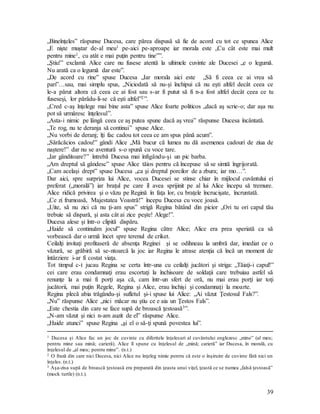 39
„Bineînţeles” răspunse Ducesa, care părea dispusă să fie de acord cu tot ce spunea Alice
„E nişte muştar de-al meu1 pe-aici pe-aproape iar morala este „Cu cât este mai mult
pentru mine1, cu atât e mai puţin pentru tine””.
„Ştiu!” exclamă Alice care nu fusese atentă la ultimele cuvinte ale Ducesei „e o legumă.
Nu arată ca o legumă dar este”.
„De acord cu rine” spuse Ducesa „Iar morala aici este „Să fi ceea ce ai vrea să
pari”…sau, mai simplu spus, „Niciodată să nu-şi închipui că nu eşti altfel decât ceea ce
le-a părut altora că ceea ce ai fost sau s-ar fi putut să fi n-a fost altfel decât ceea ce tu
fuseseşi, lor părâdu-li-se că eşti altfel”2”.
„Cred c-aş înţelege mai bine asta” spuse Alice foarte politicos „dacă aş scrie-o; dar aşa nu
pot să urmăresc înţelesul”.
„Asta-i nimic pe lângă ceea ce aş putea spune dacă aş vrea” răspunse Ducesa încântată.
„Te rog, nu te deranja să continui” spuse Alice.
„Nu vorbi de deranj; îţi fac cadou tot ceea ce am spus până acum”.
„Sărăcăcios cadou!” gândi Alice „Mă bucur că lumea nu dă asemenea cadouri de ziua de
naştere!” dar nu se aventură s-o spună cu voce tare.
„Iar gânditoare?” întrebă Ducesa mai înfigându-şi un pic barba.
„Am dreptul să gândesc” spuse Alice tăios pentru că începuse să se simtă îngrijorată.
„Cam acelaşi drept” spuse Ducesa „ca şi dreptul porcilor de a zbura; iar mo…”.
Dar aici, spre surpriza lui Alice, vocea Ducesei se stinse chiar în mijlocul cuvântului ei
preferat („morală”) iar braţul pe care îl avea sprijinit pe al lui Alice începu să tremure.
Alice ridică privirea şi o văzu pe Regină în faţa lor, cu braţele încrucişate, încruntată.
„Ce zi frumoasă, Majestatea Voastră!” începu Ducesa cu voce joasă.
„Uite, să nu zici că nu ţi-am spus” strigă Regina bătând din picior „Ori tu ori capul tău
trebuie să dispară, şi asta cât ai zice peşte! Alege!”.
Ducesa alese şi într-o clipită dispăru.
„Haide să continuăm jocul” spuse Regina către Alice; Alice era prea speriată ca să
vorbească dar o urmă încet spre terenul de criket.
Ceilalţi invitaţi profitaseră de absenţa Reginei şi se odihneau la umbră dar, imediat ce o
văzură, se grăbiră să se-ntoarcă la joc iar Regina le atrase atenţia că încă un moment de
întârziere i-ar fi costat viaţa.
Tot timpul c-t jucau Regina se certa într-una cu ceilalţi jucători şi striga: „Tăiaţi-i capul!”
cei care erau condamnaţi erau escortaţi la închisoare de soldaţii care trebuiau astfel să
renunţe la a mai fi porţi aşa că, cam într-un sfert de oră, nu mai erau porţi iar toţi
jucătorii, mai puţin Regele, Regina şi Alice, erau închişi şi condamnaţi la moarte.
Regina plecă abia trăgându-şi sufletul şi-i spuse lui Alice: „Ai văzut Ţestosul Fals?”.
„Nu” răspunse Alice „nici măcar nu ştiu ce e aia un Ţestos Fals”.
„Este chestia din care se face supă de broască ţestoasă3”.
„N-am văzut şi nici n-am auzit de el” răspunse Alice.
„Haide atunci” spuse Regina „şi el o să-ţi spună povestea lui”.
1 Ducesa şi Alice fac un joc de cuvinte cu diferitele înţelesuri al cuvântului englezesc „mine” (al meu;
pentru mine sau mină; carieră). Alice îl spune cu înţelesul de „mină; carieră” iar Ducesa, în morală, cu
înţelesul de „al meu; pentru mine”. (n.t.)
2 O frază din care nici Ducesa, nici Alice nu înţeleg nimic pentru că este o înşiruire de cuvinte fără nici un
înţeles. (n.t.)
3 Aşa-zisa supă de broască ţestoasă era preparată din ţeasta unui viţel, ţeastă ce se numea „falsă ţestoasă”
(mock turtle) (n.t.).
 