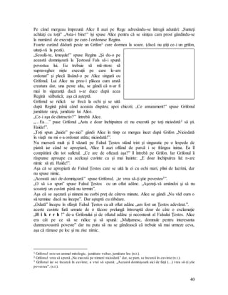 40
Pe când mergeau împreună Alice îl auzi pe Rege adresându-se întregii adunări: „Sunteţi
achitaţi cu toţii” „Asta-i bine!” îşi spuse Alice pentru că se simţea cam prost gândindu-se
la numărul de execuţii pe care-l ordonase Regina.
Foarte curând dădură peste un Grifon1 care dormea la soare. (dacă nu ştiţi ce-i un grifon,
uitaţi-vă la poză).
„Scoală-te, leneşule!” spuse Regina „Şi du-o pe
această domnişoară la Ţestosul Fals să-i spună
povestea lui. Eu trebuie să mă-ntorc să
supraveghez nişte execuţii pe care le-am
ordonat” şi plecă lăsând-o pe Alice singură cu
Grifonul. Lui Alice nu prea-i plăcea cum arată
creatura dar, una peste alta, se gândi că n-ar fi
mai în siguranţă dacă s-ar duce după acea
Regină sălbatică; aşa că aşteptă.
Grifonul se ridică se frecă la ochi şi se uită
după Regină până când aceasta dispăru; apoi chicoti; „Ce amuzament!” spuse Grifonul
jumătate sieşi, jumătate lui Alice.
„Ce-i aşa de distractiv?” întrebă Alice.
„…Ea…” puse Grifonul „Asta e doar închipuirea ei: nu execută pe toţi niciodată2 să şti.
Haide!”.
„Toţi spun „haide” pe-aici” gândi Alice în timp ce mergea încet după Grifon „Niciodată
în viaţă nu mi s-a ordonat atâta; niciodată!”.
Nu merseră mult şi îl văzură pe Falsul Ţestos stând trist şi singuratic pe o lespede de
piatră iar când se apropiară, Alice îl auzi oftând de parcă i se frângea inima. Ea îl
compătimi din tot sufletul. „Ce are de oftează aşa?” îl întrebă pe Grifon. Iar Grifonul îi
răspunse aproape cu aceleaşi cuvinte ca şi mai înainte: „E doar închipuirea lui: n-are
nimic să şti. Haide!”.
Aşa că se apropiară de Falsul Ţestos care se uită la ei cu ochi mari, plini de lacrimi, dar
nu spuse nimic.
„Această aici de domnişoară” spuse Grifonul, „te vrea să-ţi ştie povestea3”.
„O să i-o spun” spuse Falsul Ţestos cu un oftat adânc. „Aşezaţi-vă amândoi şi să nu
scoateţi un cuvânt până nu termin”.
Aşa că se aşezară şi nimeni nu corbi preţ de câteva minute. Alice se gândi „Nu văd cum o
să termine dacă nu începe”. Dar aşteptă cu răbdare.
„Odată” începu în sfârşit Falsul Ţestos cu alt oftat adânc „am fost un Ţestos adevărat.”.
aceste cuvinte fură urmate de o tăcere prelungă întreruptă doar de câte o exclamaţie
„H i k r r h !” de-a Grifonului şi de oftatul adânc şi necontenit al Falsului Ţestos. Alice
era cât pe ce să se ridice şi să spună: „Mulţumesc, domnule pentru interesanta
dumneavoastră poveste” dar nu putu să nu se gândească că trebuie să mai urmeze ceva,
aşa că rămase pe loc şi nu zise nimic.
1 Grifonul este un animal mitologic, jumătate vultur, jumătate leu (n.t.).
2 Grifonul vrea să spună „Nu execută pe nimeni niciodată” dar, se pare, se încurcă în cuvinte (n.t.).
3 Grifonul iar se încurcă în cuvinte; a vrut să spună: „Această domnişoară aici de faţă (…) vrea să-ţi ştie
povestea”. (n.t.).
 