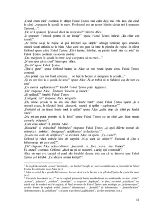 41
„Când eram mici” continuă în sfârşit Falsul Ţestos mai calm deşi mai ofta încă din când
în când „mergeam la şcoală în mare. Profesorul era un ţestos bătrân căruia noi îi spuneam
Ţestosul…”.
„De ce îi spuneaţi Ţestosul dacă nu era ţestos?” întrebă Alice.
„îi spuneam Ţestosul pentru că ne învăţa1” spuse Falsul Ţestos înfuriat „Tu chiar eşti
toantă!”.
„Ar trebui să-şi fie ruşine să pui întrebări aşa simple” adăugă Grifonul; apoi amândoi
stătură tăcuţi uitându-se la biata Alice care era gata să intre în pământ de ruşine. În sfârşit
Grifonul spuse către Falsul Ţestos: „Dă-i înainte, bătrâne, nu pierde toată ziua cu asta” iar
Falsul Ţestos continuă cu aceste cuvinte:
„Da, mergeam la şcoală în mare deşi s-ar putea să nu crezi…”
„N-am spus că nu cred” întrerupse Alice.
„Ba da” spuse Falsul Ţestos.
„Ţine-ţi gura!” spuse Grifonul înainte ca Alice să mai poată spune ceva. Falsul Ţestos
continuă:
„Am primit cea mai bună educaţie… de fapt în fiecare zi mergeam la şcoală…”
„Şi eu am fost la o şcoală de-asta2” spuse Alice „N-ar trebui să te fuduleşti aşa de tare cu
asta”
„Cu materii suplimentare?” întrebă Falsul Ţestos puţin îngrijorat.
„Da” răspunse Alice, „Învăţam franceză şi muzică”.
„Şi spălatul?” întrebă Falsul Ţestos.
„Categoric nu!” răspunse Alice indignată.
„Eh, atunci şcoala ta nu era una chiar foarte bună” spuse Falsul Ţestos uşurat „la a
noastră aveau, la sfârşitul listei, „franceză, muzică şi spălat – suplimentar””.
„Probabil că nu ţineai foarte mult la spălat” spuse Alice „atâta timp cât trăiai pe fundul
mării”.
„Nu mi-am putut permite să le învăţ” spuse Falsul Ţestos cu un oftat „am făcut numai
cursurile obişnuite”.
„Care erau astea?” îl ,întrebă Alice.
„Răsucitul3 şi zvârcolitul3 bineînţeles” răspunse Falsul Ţestos „şi apoi diferite ramuri ale
aritmeticii: ambiţia3, disragerea3, urâţificarea3 şi derâderea3.”.
„N-am mai auzit de urâţificare” se aventură Alice să spună. „Ce-i asta?”.
Grifonul îşi ridică ambele labe de surpriză „N-ai auzit de urâţire?!” Exclamă el „Dar a
înfrumuseţa şti ce e cred?”.
„Da” răspunse Alice neîncrezătoare „înseamnă…a…face…ceva…mai frumos”.
Ei, atunci” continuă Grifonul „dacă nu şti ce-nseamnă a urâţi eşti o neroadă”.
Alice nu mai avu curajul să pună alte întrebări despre asta aşa că se întoarse spre Falsul
Ţestos şi-l întrebă „Ce altceva ai mai învăţat?”.
1 În engleză cuvintele „ţestos” (tortoise) şi „ne învăţa” (taught us) sunt asemănătoare ca pronunţie iar Falsul
Ţestos le confundă; nu şi Alice (n.t.).
2 Alice se referă la o şcoală fără internat, la care elevii vin în fiecare zi ca şi Falsul Ţestos la şcoala din mare
(n.t.).
3 Cuvintele însemnate cu „3” au în engleză pronunţii foarte asemănătoare cu următoarele cuvinte: „citire”,
„scriere”, „adunare”, „scădere”, „înmulţire”, şi respectiv „împărţire”; în plus, cuvântul „urâţificare” nu
există nici în română nici în engleză, el fiind inventat de Falsul Ţestos prin analogie cu „înfrumuseţare”,
cuvânt format în engleză astfel: „beauty” (frumuseţe) – „beautify” (a înfrumuseţa) – „beautification”
(înfrumuseţare); la „urâţificare” s-a ajuns la cuvântul „uglification”, cuvânt inexistent. (n.t.).
 