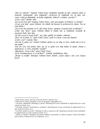 42
„Mai era misteria1” răspunse Falsul Ţestos numărând materiile pe labe „misteria antică şi
modernă, marinografia2 apoi trăgăneala3…profesorul de trăgăneală era un ţipar care
venea o dată pe săptămână; ne învăţa trăgăneala, întinsul4 şi leşinul convulsiv5”.
„Cum e asta?” întrebă Alice.
„Eu nu pot să-ţi arăt” răspunse Falsul Ţestos „sunt prea ţeapăn. Şi Grifonul n-a învăţat”.
„N-am avut timp” spuse Grifonul. „În schimb mă duceam la profesorul de clasice. Era un
crab bătrân.”.
„Nu m-am dus niciodată la el” oftă Falsul Ţestos „spuneau că predă râsul şi suferinţa6”
„Chiar asta făcea” spuse Grifonul oftând la rândul său; şi amândouă creaturile îşi
ascunseră feţele între labe.
„Şi câte ore pe zi aveaţi lecţii?” zise Alice grăbită să schimbe subiectul.
„Zece ore în prima zi,” spuse Falsul Ţestos „nouă în a doua, şi aşa mai departe”.
„Curios orar!” exclamă Alice.
„De-asta le spune ore” remarcă Grifonul „pentru că, pe timp ce trece, rămân din ce în ce
mai puţine.”.
Asta era ceva nou pentru Alice aşa că se gândi ceva timp înainte să spună: „Atunci a
unsprezecea zi a fost, probabil, vacanţă?”.
„Bineînţeles că aşa a fost” spuse Falsul Ţestos.
„Şi în a douăsprezecea zi ce-aţi făcut?” continuă nerăbdătoare Alice.
„Destul cu lecţiile” întrerupse Grifonul foarte hotărât „Acum spune-i câte ceva despre
jocuri”.
1 Falsul Ţestos spune „mystery” în loc de „history” (istorie). (n.t.).
2 Falsul Ţestos spune „seaografy” în loc de „geografy” (geografie). (n.t.).
3 Cuvintele „trăgăneală” (drawling) şi „desen” (drawing) pot fi uşor confundate în engleză dacă nu se ţine
seama de context. (n.t.).
4 Cuvintele „întinsul” (stretching) şi „schiţarea” (sketching) pot fi uşor confundate în engleză dacă nu se
ţine seama de context. (n.t.).
5 Cuvintele „leşinul convulsiv” (fainting in coils) şi „pictura în ulei” (painting in oils) pot fi uşor confundate
în engleză dacă nu se ţine seama de context. (n.t.).
6 „Râsul şi suferinţa” (laughing and grief) seamănă ca pronunţie cu „latina şi greaca” (Latin and Greek);
altă confuzie a Falsului Ţestos şi a Grifonului. (n.t.).
 