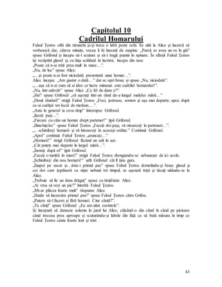 43
Capitolul 10
Cadrilul Homarului
Falsul Ţestos oftă din rărunchi şi-şi trecu o labă peste ochi. Se uită la Alice şi încercă să
vorbească dar, câteva minute, vocea îi fu înecată de suspine. „Parcă ar avea un os în gât”
spuse Grifonul şi începu să-l scuture şi să-i tragă pumni în spinare. În sfârşit Falsul Ţestos
îşi recăpătă glasul şi, cu faţa scăldată în lacrimi, începu din nou:
„Poate că n-ai trăit prea mult în mare…”.
„Nu, de loc” spuse Alice.
„…şi poate n-ai fost niciodată prezentată unui homar…”.
Alice începu: „Am gustat o dată…” dar se opri brusc şi spuse „Nu, niciodată”.
„…aşa că n-ai cum să ai idee ce lucru minunat este cadrilul homarului!”.
„Nu, într-adevăr” spuse Alice „Ce fel de dans e?”.
„Hei” spuse Grifonul „vă aşezaţi într-un rând de-a lungul malului mării…”
„Două rânduri!” strigă Falsul Ţestos „Foci, ţestoase, somon şi aşa mai departe; apoi, după
ce-ai curăţat tot locul de meduze,…”.
„Asta în general ia ceva timp” întrerupse Grifonul.
„faceţi paşi…”.
„Fiecare cu câte-un homar drept partener!” ţipă Grifonul.
„Bineînţeles” spuse Falsul Ţestos „Faceţi doi paşi, vă-ntoarceţi la parteneri…”.
„…schimbaţi homarii şi vă întoarceţi în aceeaşi ordine.” Continuă Grifonul.
„Apoi” continuă Falsul Ţestos „aruncaţi…”
„Homarii!” strigă Grifonul făcând un salt în aer.
„Cât puteţi mai departe în largul mării…”.
„Înotaţi după ei!” ţipă Grifonul.
„Faceţi o tumbă în mare!” strigă Falsul Ţestos zbenguindu-se nebuneşte de ici acolo.
„Schimbaţi din nou homarii!” urlă Grifonul cât îl ţinu gura.
„Înapoi pe uscat şi…ăsta-i primul pas” spuse Falsul Ţestos domolindu-şi brusc glasul şi
cei doi care ţopăiseră ca nişte nebuni tot timpul, se aşezară trişti şi tăcuţi uitându-se la
Alice.
„Trebuie să fie un dans drăguţ” spuse cu timiditate Alice.
„Ai vrea să vezi un pic?” întrebă Falsul Ţestos.
„Mi-ar plăcea foarte mult” răspunse Alice.
„Haide să încercăm primul pas!” spuse Falsul Ţestos către Grifon.
„Putem să-l facem şi fără homari. Cine cântă?”.
„Tu cânţi” spuse Grifonul „Eu am uitat cuvintele”.
Şi începură să danseze solemn în jurul lui Alice, călcând-o din când în când pe picioare
când treceau prea aproape şi scuturându-şi labele din faţă ca să bată măsura în timp ce
Falsul Ţestos cânta foarte lent şi trist:
 