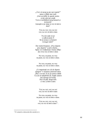 44
„,,Vrei să mergi un pic mai repede?”
spuse-o albiţă unui melc
„Este-un delfin în spatele nostru
şi mă calcă pe coadă
Vezi ce nerăbdători merg homarii şi
ţestoasele!
Aşteaptă ei pe nisip; tu vrei să intri-n
dans?
Vrei, nu vrei, vrei, nu vrei
vrei, nu vrei să intri-n dans
N-ai de unde să şti
ce plăcut poate fi
Să ne-arunce cu homarii
în largul mării!”
Dar melcul răspunse: „Prea departe
prea departe” şi privi chiorâş…
Spuse că-i mulţumeşte frumos albiţei
dar el nu vrea să intre-n dans
Nu vrea, nu poate, nu vrea
nu poate, nu vrea să intre-n dans.
Nu vrea, nu poate, nu vrea
nu poate, nu vrea să intre-n dans.
„Ce importanţă are cât de departe
ajungem” îi răspunse prietenul solzos
„Mai e un mal, să şti, pe partea-ailaltă
Cu cât ne-ndepărtăm de Anglia suntem
mai aproape de Franţa
Deci nu păli, dragă melc
ci vino şi intră-n dans
Vrei, nu vrei, vrei, nu vrei
vrei, nu vrei să intri-n dans
Nu vrea, nu poate, nu vrea
nu poate, nu vrea să intre-n dans.
Vrei, nu vrei, vrei, nu vrei
vrei, nu vrei să intri-n dans”1
.
1 O variantă a cântecului din anexă (n.t.).
 