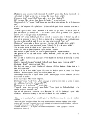 45
„Mulţumesc, este un dans foarte interesant de urmărit” spuse Alice foarte bucuroasă că
s-a terminat în sfârşit „şi-mi place şi cântecul ăla curios despre albiţă”.
„Cât despre albiţă” spuse Falsul Ţestos „ele… le-ai văzut bănuiesc?”.
„Da” răspunse Alice „le-am văzut foarte des la cin…” se opri ea brusc.
„Nu ştiu unde-i Cin1” spuse Falsul Ţestos „dar dacă le-ai văzut atât de des şti desigur cum
arată”
„Cred că da” răspunse Alice gânditoare „Îşi ţin coada în gură şi sunt presărate peste tot cu
pesmet”.
„Te-nşeli” spuse Falsul Ţestos „pesmetul ar fi spălat de apa mării. Dar îşi ţin coada în
gură, într-adevăr; şi motivul este…” aici Falsul Ţestos căscă şi închise ochii „Spune-i
motivul şi tot ce mai şti” spuse el către Grifon.
„Motivul este” spuse Grifonul „că ele au vrut să se ducă la dans cu homarii aşa că au
ajuns să fie aruncate în mare. Şi deci au trebuit să se rostogolească pe o distanţă mare.
Aşa că şi-au luat coada în gură. Şi n-au mai putut să şi-o scoată. Asta-i tot.”.
„Mulţumesc” spuse Alice „e foarte interesant. Nu ştiam atât de multe despre albiţe”.
„Pot să-ţi spun şi mai multe dacă vrei” spuse Grifonul „Şti de ce le spune albiţă?”.
„Nu, nu m-am gândit niciodată la asta” spuse Alice „De ce?”.
„Fiindcă dă lustru la ghete şi pantofi” spuse solemn Grifonul.
Alice rămase cu gura căscată „Dă lustru la ghete şi pantofi!” repetă ea mirată.
„Dar pantofii tăi cu ce sunt făcuţi?” întrebă Grifonul „Vreau să spun ce-i face aşa
strălucitori?”.
Alice se uită la pantofi şi se gândi ceva vreme înainte să răspundă „Sunt făcuţi cu cremă
neagră2 cred”.
„Ghetele şi pantofii în mare” continuă Grifonul „sunt făcute numai cu cremă albă2.”.
„Şi din ce-s făcuţi?” întrebă curioasă Alice.
„Din limbi de mare şi ţipari, bineînţeles” răspunse Grifonul înciudat „Orice tont ar fi
putut să-ţi spună asta”.
„Dacă aş fi fost în locul albiţei” spuse Alice care era încă cu gândul la cântec „i-aş fi spus
delfinului „Stai de-o parte, te rog! Nu te vrem printre noi””.
„Erau obligaţi să-l ia cu ei” spuse Falsul Ţestos „Nici un peşte cu ceva minte nu s-ar duce
undeva fără un delfin”.
„Chiar aşa?” spuse Alice foarte surprinsă.
„Bineînţeles” spuse Falsul Ţestos „Dacă un peşte ar veni la mine şi mi-ar spune că pleacă
într-o călătorie, l-aş întreba „Cu ce delfin3?””.
„Nu cumva vrei să spui „scop3”?” spuse Alice.
„Vreau să spun ceea ce spun” spuse Falsul Ţestos jignit. Iar Grifonul adăugă „Hai
s-auzim şi despre aventurile tale”.
„Pot să vă povestesc aventurile mele începând de azi de dimineaţă” spuse Alice
intimidată. „N-are rost să-ncep cu ziua de ieri fiindcă ieri eram altcineva”.
1 Alice a vrut să spună „cină” dar s-a oprit la „cin…” iar Falsul Ţestos a crezut că e vorba de o localitate
numită Cin
2 În engleză „albiţă” se spune „whiting” iar „cremă neagră de ghete” se spune „blacking”. Cum „white”
înseamnă „alb” iar „black” înseamnă „negru”, prin analogie cu formarea cuvântului „blacking” s-a format
şi „whiting” care mai înseamnă şi „albiţă”. (n.t.).
3 Cuvintele marcate cu „3” , în engleză sunt asemănătoare (porpoise – delfin şi purpose – scop) iar
pronunţia este identică. (n.t.).
 