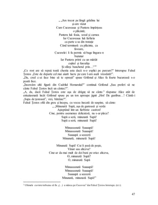 47
„ „Am trecut pe lângă grădina lui
şi-am văzut
Cum Cucuveaua şi Pantera împărţeau
o plăcintă;
Pantera luă foaia, sosul şi carnea
Iar Cucuveaua luă farfuria
ca parte a sa din trataţie
Când terminară cu plăcinta, ca
favoare,
Cucuvelei îi fu permis să bage lingura-n
buzunar
Iar Pantera primi cu un mârâit
cuţitul şi furculiţa
Şi sfârşi banchetul prin…1””
„Ce rost are să repeţi toată chestia asta dacă n-o explici pe parcurs?” întrerupse Falsul
Ţestos „Este de departe cel mai aiurit lucru pe care l-am auzit vreodată!”.
„Da, cred c-ai face bine să te opreşti” spuse Grifonul şi Alice fu foarte bucuroasă s-o
poată face.
„Încercăm altă figură din Cadrilul Homarului?” continuă Grifonul „Sau preferi să ne
cânte Falsul Ţestos încă un cântec?”.
„A, da, dacă Falsul Ţestos este aşa de drăguţ să ne cânte.” răspunse Alice atât de
entuziasmată încât Grifonul spuse pe un ton aproape jignit „Hm! De gustibus…! Cântă-i
„Supa de ţestoasă”, vrei, bătrâne?”.
Falsul Ţestos oftă din greu şi începu, cu vocea înecată de suspine, să cânte:
„ „Minunată Supă, aşa de gustoasă şi verde
Aşteptând într-un fierbinte castron!
Cine, pentru asemenea delicatesă, nu s-ar pleca?
Supă a serii, minunată Supă!
Supă a serii, minunată Supă!
Minuuuunată Suuuupă!
Minuuuunată Suuuupă!
Suuuupă a seeeerii
Minunată, minunată Supă!
Minunată Supă! Cui îi pasă de peşte,
Vânat sau altceva?
Cine-ar da mai mult de doi bani pe orice altceva,
O, minunată Supă?
O, minunată Supă
Minuuuunată Suuuupă!
Minuuuunată Suuuupă!
Suuuupă a seeeerii
Minunată, minunată Supă!”
1 Ultimele cuvinte trebuiau să fie „(…) a mânca pe Cucuvea” dar Falsul Ţestos întrerupe. (n.t.).
 