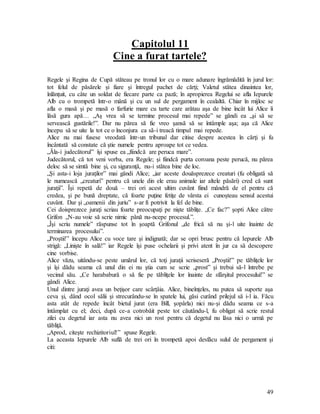 49
Capitolul 11
Cine a furat tartele?
Regele şi Regina de Cupă stăteau pe tronul lor cu o mare adunare îngrămădită în jurul lor:
tot felul de păsărele şi fiare şi întregul pachet de cărţi; Valetul stătea dinaintea lor,
înlănţuit, cu câte un soldat de fiecare parte ca pază; în apropierea Regelui se afla Iepurele
Alb cu o trompetă într-o mână şi cu un sul de pergament în cealaltă. Chiar în mijloc se
afla o masă şi pe masă o farfurie mare cu tarte care arătau aşa de bine încât lui Alice îi
lăsă gura apă… „Aş vrea să se termine procesul mai repede” se gândi ea „şi să se
servească gustările!”. Dar nu părea să fie vreo şansă să se întâmple aşa; aşa că Alice
începu să se uite la tot ce o înconjura ca să-i treacă timpul mai repede.
Alice nu mai fusese vreodată într-un tribunal dar citise despre acestea în cărţi şi fu
încântată să constate că ştie numele pentru aproape tot ce vedea.
„Ăla-i judecătorul” îşi spuse ea „fiindcă are peruca mare”.
Judecătorul, că tot veni vorba, era Regele; şi fiindcă purta coroana peste perucă, nu părea
deloc să se simtă bine şi, cu siguranţă, nu-i stătea bine de loc.
„Şi asta-i loja juraţilor” mai gândi Alice; „iar aceste douăsprezece creaturi (fu obligată să
le numească „creaturi” pentru că unele din ele erau animale iar altele păsări) cred că sunt
juraţii”. Îşi repetă de două – trei ori acest ultim cuvânt fiind mândră de el pentru că
credea, şi pe bună dreptate, că foarte puţine fetiţe de vârsta ei cunoşteau sensul acestui
cuvânt. Dar şi „oamenii din juriu” s-ar fi potrivit la fel de bine.
Cei doisprezece juraţi scriau foarte preocupaţi pe nişte tăbliţe. „Ce fac?” şopti Alice către
Grifon „N-au voie să scrie nimic până nu-ncepe procesul.”.
„Îşi scriu numele” răspunse tot în şoaptă Grifonul „de frică să nu şi-l uite înainte de
terminarea procesului”.
„Proştii!” începu Alice cu voce tare şi indignată; dar se opri brusc pentru că Iepurele Alb
strigă: „Linişte în sală!” iar Regele îşi puse ochelarii şi privi atent în jur ca să descopere
cine vorbise.
Alice văzu, uitându-se peste umărul lor, că toţi juraţii scriseseră „Proştii!” pe tăbliţele lor
şi îşi dădu seama că unul din ei nu ştia cum se scrie „prost” şi trebui să-l întrebe pe
vecinul său. „Ce harababură o să fie pe tăbliţele lor înainte de sfârşitul procesului!” se
gândi Alice.
Unul dintre juraţi avea un beţişor care scârţâia. Alice, bineînţeles, nu putea să suporte aşa
ceva şi, dând ocol sălii şi strecurându-se în spatele lui, găsi curând prilejul să i-l ia. Făcu
asta atât de repede încât bietul jurat (era Bill, şopârla) nici nu-şi dădu seama ce s-a
întâmplat cu el; deci, după ce-a cotrobăit peste tot căutându-l, fu obligat să scrie restul
zilei cu degetul iar asta nu avea nici un rost pentru că degetul nu lăsa nici o urmă pe
tăbliţă.
„Aprod, citeşte rechizitoriul!” spuse Regele.
La aceasta Iepurele Alb suflă de trei ori în trompetă apoi desfăcu sulul de pergament şi
citi:
 
