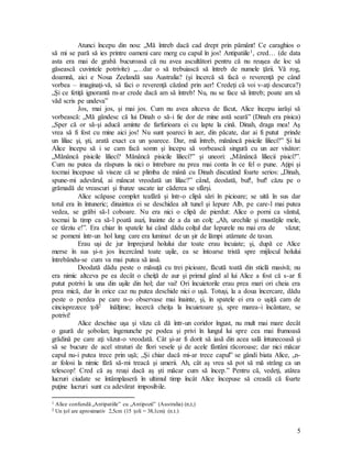 5
Atunci începu din nou: „Mă întreb dacă cad drept prin pământ! Ce caraghios o
să mi se pară să ies printre oameni care merg cu capul în jos! Antipatiile1, cred… (de data
asta era mai de grabă bucuroasă că nu avea ascultători pentru că nu reuşea de loc să
găsească cuvintele potrivite) „…dar o să trebuiască să întreb de numele ţării. Vă rog,
doamnă, aici e Noua Zeelandă sau Australia? (şi încercă să facă o reverenţă pe când
vorbea – imaginaţi-vă, să faci o reverenţă căzând prin aer! Credeţi că voi v-aţi descurca?)
„Şi ce fetiţă ignorantă m-ar crede dacă am să întreb! Nu, nu se face să întreb; poate am să
văd scris pe undeva”
Jos, mai jos, şi mai jos. Cum nu avea altceva de făcut, Alice începu iarăşi să
vorbească: „Mă gândesc că lui Dinah o să-i fie dor de mine astă seară” (Dinah era pisica)
„Sper că or să-şi aducă aminte de farfurioara ei cu lapte la cină. Dinah, draga mea! Aş
vrea să fi fost cu mine aici jos! Nu sunt şoareci în aer, din păcate, dar ai fi putut prinde
un liliac şi, şti, arată exact ca un şoarece. Dar, mă întreb, mănâncă pisicile lilieci?” Şi lui
Alice începu să i se cam facă somn şi începu să vorbească singură cu un aer visător:
„Mănâncă pisicile lilieci? Mănâncă pisicile lilieci?” şi uneori: „Mănâncă liliecii pisici?”.
Cum nu putea da răspuns la nici o întrebare nu prea mai conta în ce fel o pune. Aţipi şi
tocmai începuse să viseze că se plimba de mână cu Dinah discutând foarte serios: „Dinah,
spune-mi adevărul, ai mâncat vreodată un liliac?” când, deodată, buf!, buf! căzu pe o
grămadă de vreascuri şi frunze uscate iar căderea se sfârşi.
Alice scăpase complet teafără şi într-o clipă sări în picioare; se uită în sus dar
totul era în întuneric; dinaintea ei se deschidea alt tunel şi Iepure Alb, pe care-l mai putea
vedea, se grăbi să-l coboare. Nu era nici o clipă de pierdut: Alice o porni ca vântul,
tocmai la timp ca să-l poată auzi, înainte de a da un colţ: „Ah, urechile şi mustăţile mele,
ce târziu e!”. Era chiar în spatele lui când dădu colţul dar Iepurele nu mai era de văzut;
se pomeni într-un hol lung care era luminat de un şir de lămpi atârnate de tavan.
Erau uşi de jur împrejurul holului dar toate erau încuiate; şi, după ce Alice
merse în sus şi-n jos încercând toate uşile, ea se întoarse tristă spre mijlocul holului
întrebându-se cum va mai putea să iasă.
Deodată dădu peste o măsuţă cu trei picioare, făcută toată din sticlă masivă; nu
era nimic altceva pe ea decât o cheiţă de aur şi primul gând al lui Alice a fost că s-ar fi
putut potrivi la una din uşile din hol; dar vai! Ori încuietorile erau prea mari ori cheia era
prea mică, dar în orice caz nu putea deschide nici o uşă. Totuşi, la a doua încercare, dădu
peste o perdea pe care n-o observase mai înainte, şi, în spatele ei era o uşiţă cam de
cincisprezece ţoli2 înălţime; încercă cheiţa la încuietoare şi, spre marea-i încântare, se
potrivi!
Alice deschise uşa şi văzu că dă într-un coridor îngust, nu mult mai mare decât
o gaură de şobolan; îngenunche pe podea şi privi în lungul lui spre cea mai frumoasă
grădină pe care aţi văzut-o vreodată. Cât şi-ar fi dorit să iasă din acea sală întunecoasă şi
să se bucure de acel straturi de flori vesele şi de acele fântâni răcoroase; dar nici măcar
capul nu-i putea trece prin uşă; „Şi chiar dacă mi-ar trece capul” se gândi biata Alice, „n-
ar folosi la nimic fără să-mi treacă şi umerii. Ah, cât aş vrea să pot să mă strâng ca un
telescop! Cred că aş reuşi dacă aş şti măcar cum să încep.” Pentru că, vedeţi, atâtea
lucruri ciudate se întâmplaseră în ultimul timp încât Alice începuse să creadă că foarte
puţine lucruri sunt cu adevărat imposibile.
1 Alice confundă „Antipatiile” cu „Antipozii” (Australia) (n,t,)
2 Un ţol are aproximativ 2,5cm (15 ţoli = 38,1cm) (n.t.)
 