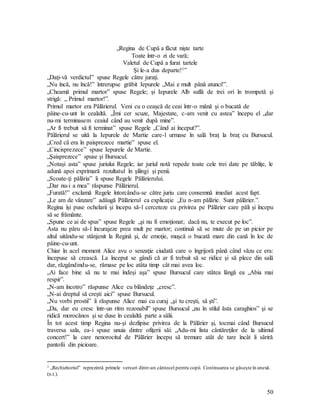 50
„Regina de Cupă a făcut nişte tarte
Toate într-o zi de vară;
Valetul de Cupă a furat tartele
Şi le-a dus departe!1”
„Daţi-vă verdictul” spuse Regele către juraţi.
„Nu încă, nu încă!” întrerupse grăbit Iepurele „Mai e mult până atunci!”.
„Cheamă primul martor” spuse Regele; şi Iepurele Alb suflă de trei ori în trompetă şi
strigă: „ Primul martor!”.
Primul martor era Pălărierul. Veni cu o ceaşcă de ceai într-o mână şi o bucată de
pâine-cu-unt în cealaltă. „Îmi cer scuze, Majestate, c-am venit cu astea” începu el „dar
nu-mi terminasem ceaiul când au venit după mine”.
„Ar fi trebuit să fi terminat” spuse Regele „Când ai început?”.
Pălărierul se uită la Iepurele de Martie care-l urmase în sală braţ la braţ cu Bursucul.
„Cred că era în paisprezece martie” spuse el.
„Cincisprezece” spuse Iepurele de Martie.
„Şaisprezece” spuse şi Bursucul.
„Notaşi asta” spuse juriului Regele; iar juriul notă repede toate cele trei date pe tăbliţe, le
adună apoi exprimară rezultatul în şilingi şi penii.
„Scoate-ţi pălăria” îi spuse Regele Pălărierului.
„Dar nu-i a mea” răspunse Pălărierul.
„Furată!” exclamă Regele întorcându-se către juriu care consemnă imediat acest fapt.
„Le am de vânzare” adăugă Pălărierul ca explicaţie „Eu n-am pălărie. Sunt pălărier.”.
Regina îşi puse ochelarii şi începu să-l cerceteze cu privirea pe Pălărier care păli şi începu
să se frământe.
„Spune ce ai de spus” spuse Regele „şi nu fi emoţionat; dacă nu, te execut pe loc”.
Asta nu păru să-l încurajeze prea mult pe martor; continuă să se mute de pe un picior pe
altul uitându-se stânjenit la Regină şi, de emoţie, muşcă o bucată mare din cană în loc de
pâine-cu-unt.
Chiar în acel moment Alice avu o senzaţie ciudată care o îngrijoră până când văzu ce era:
începuse să crească. La început se gândi că ar fi trebuit să se ridice şi să plece din sală
dar, răzgândindu-se, rămase pe loc atâta timp cât mai avea loc.
„Ai face bine să nu te mai îndeşi aşa” spuse Bursucul care stătea lângă ea „Abia mai
respir”.
„N-am încotro” răspunse Alice cu blândeţe „cresc”.
„N-ai dreptul să creşti aici” spuse Bursucul.
„Nu vorbi prostii” îi răspunse Alice mai cu curaj „şi tu creşti, să şti”.
„Da, dar eu cresc într-un ritm rezonabil” spuse Bursucul „nu în stilul ăsta caraghios” şi se
ridică morocănos şi se duse în cealaltă parte a sălii.
În tot acest timp Regina nu-şi dezlipise privirea de la Pălărier şi, tocmai când Bursucul
traversa sala, ea-i spuse unuia dintre ofiţerii săi: „Adu-mi lista cântăreţilor de la ultimul
concert!” la care nenorocitul de Pălărier începu să tremure atât de tare încât îi săriră
pantofii din picioare.
1 „Rechizitoriul” reprezintă primele versuri dintr-un cântecel pentru copii. Continuarea se găseşte în anexă.
(n.t.).
 