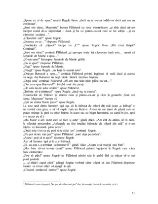 51
„Spune ce ai de spus;” repetă Regele furios „dacă nu te execut indiferent dacă eşti sau nu
emoţionat”.
„Sunt om sărac, Majestate” începu Pălărierul cu voce tremurătoare „şi abia dacă mi-am
început ceaiul de-o săptămână – două şi ba cu pâinea-cu-unt care se tot subţia …şi cu
clipocitul ceaiului…”.
„Clipocitul cui?” spuse Regele.
„Începea cu ce…” răspunse Pălărierul.
„Bineînţeles că „clipocit” începe cu „C”” spuse Regele tăios „Mă crezi tâmpit?
Continuă!”.
„Sunt om sărac” continuă Pălărierul „şi aproape toate îmi clipoceau după asta… numai că
Iepurele de Martie a spus…”.
„N-am spus!” întrerupse Iepurele de Martie grăbit.
„Ba ai spus!” răspunse Pălărierul.
„Neg!” spuse Iepurele de Martie.
„Neagă” spuse Regele „nu luaţi în seamă asta”.
„Oricum Bursucul a spus…” continuă Pălărierul privind îngrijorat să vadă dacă şi acesta
va nega; dar Bursucul nu negă nimic fiindcă dormea buştean.
„După asta” continuă Pălărierul „Mi-am mai tăiat nişte pâine-cu-unt…”.
„Dar ce-a spus Bursucul?” întrebă unul din juraţi.
„De asta nu-mi aduc aminte” spuse Pălărierul.
„Trebuie să-ţi aminteşti” spuse Regele „dacă nu, te execut”.
Nenorocitul de Pălărier îşi aruncă cana şi pâinea-cu-unt şi căzu în genunchi „Sunt om
sărac, Majestate” începu el.
„Eşti un orator foarte prost” spuse Regele.
La asta unul dintre hamsteri ţipă aşa că fu înăbuşit de ofiţerii din sală (cum „a înăbuşi” e
un cuvânt cam greu, o să vă explic cum au făcut-o. Aveau un sac mare de pânză care se
putea strânge la gură cu nişte baiere; în acest sac au băgat hamsterul, cu capul în jos, apoi
s-u aşezat pe el.).
„Mă bucur c-am văzut cum se face şi asta!” gândi Alice. „Am citit de-atâtea ori în ziare,
la sfârşitul proceselor: „Aplauzele au fost imediat înăbuşite de ofiţerii din sală” şi n-am
înţeles ce înseamnă până acum”.
„Dacă asta-i tot ce şti, poţi să te ridici jos” continuă Regele.
„Nu pot să urc mai jos1” spuse Pălărierul „sunt deja pe podea”.
„Atunci poţi să te aşezi” răspunse Regele.
Aici alt hamster ţipă şi fu şi el înăbuşit.
„Ei, cu asta s-a terminat cu hamsterii!” gândi Alice „Acum o să meargă mai bine”.
„Mai bine să-mi termin ceaiul” spuse Pălărierul privind îngrijorat la Regină care citea
lista cântăreţilor.
„Poţi să pleci” spuse Regele iar Pălărierul părăsi sala în grabă fără ca măcar să-şi mai
pună pantofii.
„…şi tăiaţi-i capul afară” adăugă Regina vorbind către ofiţerii ei; dar Pălărierul dispăruse
înainte ca vreun ofiţer să ajungă la uşă.
„Cheamă următorul martor!” spuse Regele.
1 Pălărierul vrea să spună „Nu pot să cobor mai jos” dar, de emoţie, încurcă cuvintele. (n.t.).
 