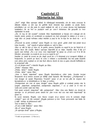 53
Capitolul 12
Mărturia lui Alice
„Aici!” strigă Alice aproape uitând, în vălmăşagul momentului, cât de mare crescuse în
ultimele minute; şi sări aşa de grăbită încât răsturnă loja juraţilor cu poala fustei,
prăvălindu-i pe cei din juriu în capul mulţimii de sub ei şi acum zăceau toţi împrăştiaţi
amintindu-i de un bol cu peştişori aurii pe care-l răsturnase din greşeală cu vreo
săptămână în urmă.
„Ah, vă rog să mă scuzaţi!” exclamă Alice înspăimântată şi începu să-i culeagă cât de
repede putea pentru că accidentul cu peştişorii era încă proaspăt în mintea ei şi avea o
vagă idee că juraţii trebuiau culeşi imediat şi puşi la loc în loja lor iar dacă nu – ar fi
murit.
„Procesul nu poate continua” spuse Regele cu voce gravă „până când toţi juraţii nu-şi
reiau locurile… toţi” repetă el apăsat uitându-se urât la Alice.
Alice se uită la loja şi văzu că, în grabă, pusese Şopârla cu capul în jos iar bietul de el
dădea încet din coadă, fiindu-i aproape imposibil să se mişte. Imediat Alice îl luă şi-l
aşeză cum trebuie „Nu c-ar avea vreo importanţă” îşi spuse ea „Cred c-ar fi la fel de
folositor procesului cu coada în jos ca şi cu capul în jos”.
Imediat ce juriul îşi reveni un pic după şocul de a fi răsturnaţi şi-şi recuperă tăbliţele şi
beţişoarele, se puseră pe lucru să scrie o relatare a accidentului; toţi mai puţin Şopârla
care părea prea copleşit ca să mai facă altceva decât să stea cu gura căscată holbându-se
la acoperişul sălii.
„Ce şti despre asta?” o întrebă Regele pe Alice.
„Nimic” răspunse Alice.
„Nimic, nimic?” insistă Regele.
„Nimic, nimic” spuse Alice.
„Asta e foarte important” spuse Regele întorcându-se către juriu. Aceştia tocmai
începuseră să-şi noteze aceasta pe tăbliţe când Iepurele Alb întrerupse: „„Neimportant” a
vrut desigur să spună Majestatea Voastră” spuse el pe un ton plin de respect dar
încruntându-se şi strâmbându-se în timp ce vorbea.
„Neimportant am vrut să spun, desigur” spuse Regele grăbit şi continuă pentru sine în
şoaptă: „important…neimportant…neimportant…important…” ca şi când ar fi vrut să
vadă care cuvânt sună mai bine.
Unii juraţi scriseră „important” alţii „neimportant”. Alice văzu asta fiindcă era destul de
aproape ca să privească peste umerii lor „dar n-are nici cea mai mică importanţă” îşi
spuse ea.
În acest moment, Regele, care fusese ocupat să-şi noteze ceva în carneţel, strigă:
„Linişte!” apoi citi din carneţel: „Regula patruzeci şi doi. Toate persoanele mai înalte de
o milă1 trebuie să părăsească sala”.
Toţi se uitară la Alice.
„N-am o milă înălţime” spuse Alice.
„Ba ai” spuse Regele.
„Ai aproape două” spuse şi Regina.
1 O milă are aproximativ 1,5 Km (n.t.).
 