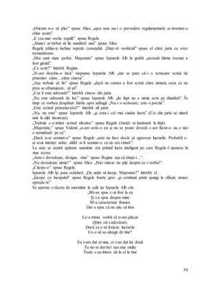 54
„Oricum n-o să plec” spuse Alice „apoi asta nu-i o prevedere regulamentară; ai inventat-o
chiar acum”.
„E cea mai veche regulă” spuse Regele.
„Atunci ar trebui să fie numărul unu” spuse Alice.
Regele pălişi-şi închise repede carneţelul. „Daţi-vă verdictul” spuse el către juriu cu voce
tremurătoare.
„Mai sunt nişte probe, Majestate” spuse Iepurele Alb în grabă „această hârtie tocmai a
fost găsită”.
„Ce scrie?” întrebă Regina.
„N-am deschis-o încă” răspunse Iepurele Alb „dar se pare că-i o scrisoare scrisă de
prizonier către…către cineva”.
„Aşa trebuie să fie” spuse Regele „dacă nu cumva a fost scrisă către nimeni, ceea ce nu
prea se obişnuieşte, să şti”.
„Cui îi este adresată?” întrebă cineva din juriu.
„Nu este adresată de loc” spuse Iepurele Alb „de fapt nu e nimic scris pe dinafară”. În
timp ce vorbea despături hârtia apoi adăugă „Nu-i o scrisoare; este o poezie”.
„Este scrisul prizonierului?” întrebă alt jurat.
„Nu, nu este” spuse Iepurele Alb „şi asta-i cel mai ciudat lucru” (Cei din juriu se uitară
unii la alţii încurcaţi).
„Trebuie c-a imitat scrisul altcuiva” spuse Regele (Juraţii se luminară la faţă).
„Majestate,” spuse Valetul „n-am scris-o eu şi nu se poate dovedi c-am făcut-o: nu e nici
o semnătură pe ea”.
„Dacă n-ai semnat-o” spuse Regele „asta nu face decât să agraveze lucrurile. Probabil c-
ai avut intenţii urâte; altfel ai fi semnat-o ca un om cinstit”.
La asta se auziră aplauze unanime: era primul lucru inteligent pe care Regele-l spusese în
ziua aceea.
„Asta-i dovedeşte, desigur, vina” spuse Regina aşa că tăiaţi-i…”.
„Nu dovedeşte nimic!” spuse Alice „Nici măcar nu ştiţi despre ce-i vorba!”.
„Citeşte-o” spuse Regele.
Iepurele Alb îşi puse ochelarii „De unde să încep, Majestate?” întrebă el.
„Începe cu începutul” spuse Regele foarte grav „şi continuă până ajungi la sfârşit; atunci
opreşte-te”.
Se aşternu o tăcere de mormânt în sală iar Iepurele Alb citi:
„Mi-au spus c-ai fost la ea
Şi i-a spus despre mine
M-a caracterizat frumos
Dar a spus că nu ştiu să înot
Le-a trimis vorbă că n-am plecat
(Ştim că-i adevărat);
Dacă ea o să forţeze lucrurile
Ce-o să se-aleagă de tine?
Eu i-am dat ei una, ei i-au dat lui două
Tu ne-ai dat trei sau mai multe
Toate s-au întors de la el la tine
 