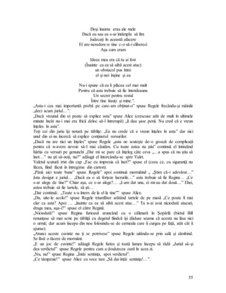 55
Deşi înainte erau ale mele
Dacă eu sau ea s-ar întâmpla să fim
Judecaţi în această afacere
El are-ncredere-n tine c-o să-i eliberezi
Aşa cum eram
Ideea mea era că tu ai fost
(Înainte ca ea să aibă acest atac)
un obstacol pus între
el şi noi înşine şi ea
Nu-i spune că ea îi plăcea cel mai mult
Pentru că asta trebuie să fie întotdeauna
Un secret pentru restul
Între tine însuţi şi mine.”.
„Asta-i cea mai importantă probă pe care-am obţinut-o” spuse Regele frecându-şi mâinile
„deci acum juriul…”.
„Dacă vreunul din ei poate să explice asta” spuse Alice (crescuse atât de mult în ultimele
minute încât nu-i mai era frică deloc să-l întrerupă) „îi dau şase penii. Nu cred că e vreun
înţeles în asta”.
Toţi cei din juriu îşi notară pe tăbliţe: „Ea nu crede că e vreun înţeles în asta” dar nici
unul din ei nu încercă să explice conţinutul versurilor.
„Dacă nu are nici un înţeles” spuse Regele „asta ne scuteşte de-o groază de complicaţii
pentru că n-avem nevoie să-l mai căutăm. Cu toate astea nu ştiu” continuă el întinzând
hârtia cu versuri pe genunchi „Dar mi se pare că înţeleg câte ceva „…a spus că nu ştiu să
înot…” nu şti să-noţi, nu?” adăugă el întorcându-se spre Valet.
Valetul scutură trist din cap „Fac eu impresia că înot?” spuse el (ceea ce, cu siguranţă nu
făcea, fiind făcut în întregime din carton).
„Până aici toate bune” spuse Regele” apoi continuă mormăind „ „Ştim că-i adevărat…”
ăsta desigur e juriul… „Dacă ea o să forţeze lucrurile…” asta trebuie să fie Regina… „Ce
s-ar alege de tine?” Chiar aşa, ce s-ar alege?… „I-am dat una, ei mi-au dat două…” Ehei,
astea trebuie să fie tartele, să şti…
„Dar continuă: „Toate s-u întors de la el la tine”” spuse Alice.
„Da, uite-le acolo!” spuse Regele triumfător arătând tartele de pe masă „Ce poate fi mai
clar ca asta? Apoi … „înainte ca ea să aibă acest atac…” Tu n-ai avut niciodată atacuri,
draga mea, aşa-i?” spuse el către Regină.
„Niciodată!” spuse Regina furioasă aruncând cu o călimară în Şopârlă (bietul Bill
renunţase să mai scrie pe tăbliţă cu degetul fiindcă îşi dăduse seama că acesta nu lăsa nici
o urmă; dar acum începu din nou folosindu-se de cerneala care îi curgea pe faţă, atât cât îi
ajunse).
„Atunci aceste cuvinte nu ţi se potrivesc” spuse Regele uitându-se prin sală şi zâmbind.
Se lăsă o tăcere de mormânt.
„E un joc de cuvinte!” adăugă Regele furios şi toată lumea începu să râdă „Juriul să-şi
dea verdictul” spuse Regele pentru cam a douăzecea oară în acea zi.
„Nu, nu!” spuse Regina „Întâi sentinţa, apoi verdictul”.
„Ce tâmpenie!” spuse Alice cu voce tare „Să dai întâi sentinţa!…”.
 