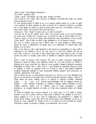56
„Ţine-ţi gura!” spuse Regina înroşindu-se.
„Nu vreau!” răspunse Alice.
„Tăiaţi-i capul!” urlă Regina cât o ţinu gura. Nimeni nu mişcă.
„Cui îi pasă de voi?” spuse Alice (crescuse la înălţimea ei normală între timp) „Nu sunteţi
decât un pachet de cărţi!”.
La asta întregul pachet se ridică în aer şi se năpusti căzând asupra ei; ea dete un ţipăt
scurt, jumătate de frică, jumătate de furie şi încercă să le gonească lovindu-le cu mâinile
dar se trezi întinsă pe bancă cu capul în poala surorii sale care, cu blândeţe, îi dete la o
parte câteva frunze care căzuseră din copaci pe faţa ei.
„Trezeşte-te, Alice, dragă!” îi spuse sora ei „Ce mult ai dormit!”.
„Am avut un vis aşa de ciudat!” spuse Alice. Şi-i povesti surorii ei, aşa cum îşi amintea
ea, toate acele aventuri ale ei despre care voi tocmai aţi citit; şi când termină sora ei o
sărută şi-i spuse „A fost un vis ciudat, fără-ndoială dar acum fugi înăuntru şi bea-ţi ceaiul;
se face târziu”. Aşa că Alice se ridică şi fugi gândindu-se ce vis minunat avusese.
Dar sora ei rămase exact aşa cum o lăsase Alice: cu capul sprijinit pe mână, privind
apusul de soare şi gândindu-se la micuţa Alice şi la minunatele ei aventuri până când
începu şi ea să viseze.
Întâi o visă chiar pe Alice: simţi mânuţele ei mici strânse pe genunchiul ei şi văzu ochii ei
strălucitori şi vioi uitându-se într-ai săi…auzi vocea ei şi văzu acea clătinare din cap pe
care Alice o făcea ca să-şi ţină la spate părul hoinar care-i intra mereu în ochi…şi când
asculta sau părea că ascultă, toată curtea se însufleţi de ciudatele creaturi din visul surorii
ei.
Iarba îi foşni la picioare când Iepurele Alb trecu în grabă…Şoarecele înspăimântat
împroşcă în lacul de alături…auzi clinchetul ceştilor de ceai când Iepurele de Martie şi
prietenii lui îşi beau ceaiul fără de sfârşit şi vocea ascuţită a Reginei ordonând executarea
nefericiţilor ei invitaţi…încă o dată, porcul – copil strănută pe genunchii Ducesei în timp
ce farfuriile şi vasele se spărgeau peste tot în jurul ei…încă o dată ţipătul Grifonului,
scârţâitul beţişorului Şopârlei şi tusea hamsterului înăbuşit umplură aerul amestecate cu
suspinele nefericitului Fals Ţestos.
Aşa că rămase pe loc, cu ochii închişi şi mai-mai că se crezu şi ea în Ţara Minunilor deşi
ştia că nu avea decât să deschidă ochii ca totul să redevină monotona realitate…iarba ar fi
foşnit numai din cauza vântului, lacul ar fi clipocit cu mişcarea trestiilor…clinchetul
ceştilor de ceai ar fi devenit sunetul tălăngilor oilor iar strigătele ascuţite ale
Reginei – vocea băiatului ciobanului…şi strănutul copilului, ţipătul Grifonului şi toate
celelalte zgomote ciudate s-ar fi schimbat (ştia) în larma învălmăşită a ogrăzii
forfotitoare…iar mugetul depărtat al vacilor ar fi luat locul suspinelor adânci ale Falsului
Ţestos.
În sfârşit îşi imagină cum, aceeaşi surioară a ei, peste timp, va fi ea însăşi o femeie
matură; şi cum îşi va păstra, prin ani, inima pură şi iubitoare din copilărie; şi cum îşi va
aduna copilaşii ei şi le va face ochii să strălucească vioi spunându-le o mulţime de
poveşti foarte ciudate, poate chiar visul ei de demult despre Ţara Minunilor; şi cum se va
întrista de toate supărările lor simple şi cum se va bucura de toate bucuriile lor simple,
aducându-şi aminte de propria-i copilărie şi de minunatele zile de vară.
 