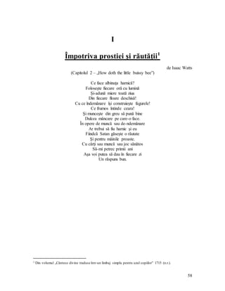58
I
Împotriva prostiei şi răutăţii1
de Isaac Watts
(Capitolul 2 – „How doth the little buissy bee”)
Ce face albinuţa harnică?
Foloseşte fiecare oră cu lumină
Şi-adună miere toată ziua
Din fiecare floare deschisă!
Cu ce îndemânare îşi construieşte fagurele!
Ce frumos întinde ceara!
Şi munceşte din greu să pună bine
Dulcea mâncare pe care-o face.
În opere de muncă sau de-ndemânare
Ar trebui să fiu harnic şi eu
Fiindcă Satan găseşte o răutate
Şi pentru mâinile proaste.
Cu cărţi sau muncă sau joc sănătos
Să-mi petrec primii ani
Aşa voi putea să dau în fiecare zi
Un răspuns bun.
1 Din volumul „Cântece divine traduse într-un limbaj simplu pentru uzul copiilor” 1715 (n.r.).
 