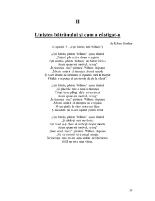 59
II
Liniştea bătrânului şi cum a câştigat-o
de Robert Southey
(Capitolul 5 – „Eşti bătrân, tată William”)
„Eşti bătrân, părinte William” spuse tânărul
„Puţinul păr ce ţi-a rămas e argintiu
Eşti sănătos, părinte William, un bătrân inimos
Acum spune-mi motivul, te rog”
„În tinereţea mea” părintele William răspunse
„Mi-am amintit că tinereţea zboară repede
Şi n-am abuzat de sănătatea şi vigoarea mea la început
Fiindcă s-ar putea să am nevoie de ele la sfârşit”.
„Eşti bătrân, părinte William” spuse tânărul
„Şi plăcerile trec o dată cu tinereţea
Totuşi tu nu plângi zilele ce-au trecut
Acum spune-mi motivul, te rog”
„În tinereţea mea” părintele William răspunse
„Mi-am amintit că tinereţea nu e veşnică;
M-am gândit la viitor orice-am făcut
Şi niciodată nu m-am supărat pentru trecut
„Eşti bătrân, părinte William” spuse tânărul
„Şi zilele-ţi sunt numărate;
Eşti vesel şi-ţi place să vorbeşti despre moarte
Acum spune-mi motivul, te rog”
„Sunt vesel, tinere” părintele William răspunse
„Fie ca motivul să-ţi atragă atenţia;
În tinereţea mea mi-am adus aminte de Dumnezeu
Şi El nu mi-a uitat vârsta.
 