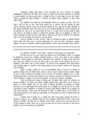 6
Aşteptarea lângă uşiţă părea să fie zadarnică aşa că se întoarse la măsuţă
nădăjduind să găsească altă cheie sau o carte cu reguli care să facă oamenii să se strângă
ca telescoapele; de data aceasta găsi o sticluţă („Care, în mod sigur, nu era aici” spuse
Alice) şi, legată de gâtul sticluţei, o etichetă de hârtie, frumos tipărită, cu litere mari
„BEA-MĂ”
Era simplu să zici „Bea-mă” dar înţeleapta Alice nu se grăbi s-o facă. „Nu” zise
Alice, „mă voi uita să văd dacă scrie cumva pe ea „otravă” sau nu”; pentru că citise
câteva istorioare despre copii care fuseseră mistuiţi de foc, mâncaţi de fiare sălbatice şi
alte lucruri neplăcute, toate din cauză că nu şi-au amintit sfaturile pe care le primiseră de
la prietenii lor, cum ar fi: un vătrai încins la roşu te va arde dacă-l ţii prea mult în mână
sau: dacă te tai adânc la deget cu cuţitul este aproape sigur că va sângera; şi Alice nu
uitase niciodată că dacă bei prea mult dintr-o sticlă pe care scrie OTRAVĂ este aproape
sigur că n-o să-ţi priască mai devreme sau mai târziu.
Cum pe sticluţă nu scria „otravă”, Alice se încumetă să guste şi, găsind băutura
foarte bună (de fapt avea o aromă amestecată de tartă de cireşe, maioneză, ananas,
friptură de curcan, caramele şi pâine prăjită fierbinte unsă cu unt) o termină foarte repede.
„Ce impresie ciudată!” spuse Alice, „trebuie că mă strâng ca un telescop!”.
Şi chiar aşa era: nu avea acum mai mult de zece ţoli înălţime şi faţa i se lumină
la gândul că acum avea mărimea potrivită pentru a trece, prin uşiţă, în acea grădină
minunată. Totuşi aşteptă să vadă dacă micşorarea mai continua; se simţi un pic nervoasă
din cauza asta „Pentru că, ştiţi,” îşi spuse Alice „s-ar putea să mă sfârşesc de tot, ca o
lumânare. Mă întreb cum aş arăta atunci?”. Şi încercă să-şi imagineze cum arată flacăra
unei lumânări după ce aceasta a fost stinsă pentru că nu-şi aducea aminte să fi văzut aşa
ceva vreodată.
După un timp, văzând că nu se mai întâmplă nimic, se decise să meargă în
grădină imediat; dar vai! Biata Alice, când se duse la uşă îşi dădu seama că uitase cheiţa
de aur şi când se întoarse la măsuţă văzu că nu mai era posibil să ajungă la ea: o vedea
desluşit prin sticlă şi încercă din răsputeri să se caţere pe un picior al mesei dar acesta era
foarte alunecos şi, după ce îşi slei toate puterile, se aşeză jos şi începu să plângă.
„Hai, nu foloseşte la nimic să plângi aşa” îşi spuse Alice aspru „te sfătuiesc să
încetezi imediat”. În general îşi dădea singură sfaturi bune (deşi foarte rar le urma) şi
uneori se ocăra singură atât de tare încât îi dădeau lacrimile; îşi amintea că odată
încercase să se tragă singură de urechi pentru că se amăgise pe sine într-un joc de criket
încercând să joace împotriva sa pentru că acestui copil ciudat îi plăcea să se prefacă că
sunt două persoane. „Dar acum nu foloseşte la nimic” se gândi Alice „să mă prefac că
sunt două persoane! Vai, abia de-a mai rămas ceva din mine ca să faci o singură persoană
respectabilă!”.
Curând ochii îi căzură pe o cutiuţă din sticlă care stătea culcată sub masă; o
deschise şi găsi în ea o prăjitură mică pe care cuvintele „MĂNÂNCĂ-MĂ” erau scrise
frumos cu stafide. „Ei bine am s-o mănânc” spuse Alice „şi dacă mă va face mai mare am
să pot ajunge la cheie; dacă mă va face mai mică am să mă pot strecura pe sub uşă în
grădină aşa că nu-mi pasă ce se întâmplă!”.
 