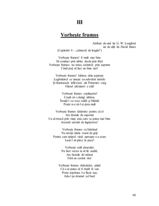 60
III
Vorbeşte frumos
Atribuit de unii lui G. W. Longford
iar de alţii lui David Bates
(Capitolul 6 – „cântecul de leagăn”)
Vorbeşte frumos! E mult mai bine
Să conduci prin iubire decât prin frică
Vorbeşte frumos; nu strica cuvintele prin asprime
Când poţi să faci un bine aici!
Vorbeşte frumos! Iubirea abia şopteşte
Legământul ce uneşte cu-adevărat inimile
Şi frumoasele inflexiuni ale Prieteniei curg
Glasul afecţiunii e cald
Vorbeşte frumos copilaşului!
Caută să-i câştigi iubirea;
Învaţă-l cu voce caldă şi blândă
Poate n-o să-l ai prea mult
Vorbeşte frumos tânărului pentru că el
Are destule de suportat
Ca să treacă prin viaţa asta cum va putea mai bine
Această sarcină de îngrijorare!
Vorbeşte frumos cu bătrânul
Nu necăji inima roasă de griji
Pentru care nisipul vieţii aproape s-a scurs
Lasă-l să plece în pace!
Vorbeşte cald săracului;
Nu face vocea ta să fie auzită;
Are destule de-ndurat
Fără un cuvânt rău!
Vorbeşte frumos rătăcitului, ştiind
Că s-ar putea să fi trudit în van
Poate asprimea l-a făcut aşa;
Adu-l pe drumul cel bun!
 