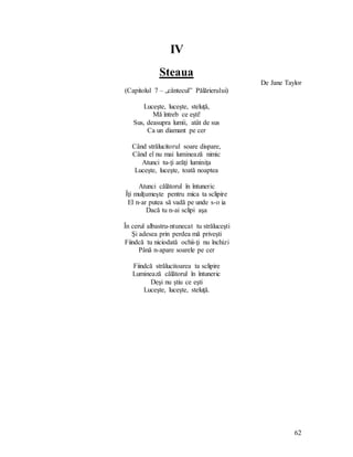 62
IV
Steaua
De Jane Taylor
(Capitolul 7 – „cântecul” Pălărierului)
Luceşte, luceşte, steluţă,
Mă întreb ce eşti!
Sus, deasupra lumii, atât de sus
Ca un diamant pe cer
Când strălucitorul soare dispare,
Când el nu mai luminează nimic
Atunci tu-ţi arăţi luminiţa
Luceşte, luceşte, toată noaptea
Atunci călătorul în întuneric
Îţi mulţumeşte pentru mica ta sclipire
El n-ar putea să vadă pe unde s-o ia
Dacă tu n-ai sclipi aşa
În cerul albastru-ntunecat tu străluceşti
Şi adesea prin perdea mă priveşti
Fiindcă tu niciodată ochii-ţi nu închizi
Până n-apare soarele pe cer
Fiindcă strălucitoarea ta sclipire
Luminează călătorul în întuneric
Deşi nu ştiu ce eşti
Luceşte, luceşte, steluţă.
 