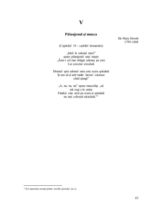 63
V
Păianjenul şi musca
De Mary Howitt
1799-1888
(Capitolul 10 – cadrilul homarului)
„Intră în salonul meu!”
spuse păianjenul unei muşte
„Ăsta-i cel mai drăguţ salonaş pe care
l-ai cercetat vreodată
Drumul spre salonul meu este scara spiralată
Şi am să-ţi arăt multe lucruri curioase
când ajungi”
„A, nu, nu, nu” spuse musculiţa „să
mă rogi e în zadar
Fiindcă cine urcă pe scara-ţi spiralată
nu mai coboară niciodată.”1
1 S-a reprodus numai prima strofă a poeziei. (n.r.).
 