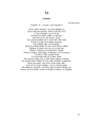 64
VI
Leneşul
De Isaac Watts
(Capitolul 10 – „Aceasta-i vocea leneşului”)
Acesta-i glasul leneşului; l-am auzit plângându-se
„M-aţi sculat prea devreme, trebuie să mă culc la loc”
Ca uşa-n balamale, aşa şi el în pat
Se-ntoarce pe partea cealaltă cu capul greu
Mai dorm un pic, mai lenevesc un pic:
Aşa şi petrece jumătate din zi şi din orele-i fără număr
Şi când se scoală stă cu mâinile încrucişate
Sau se plimbă agale sau stă degeaba.
Am trecut pe lângă grădina lui şi-am văzut măceşul sălbatic
Mărăcinii şi scaieţii cresc din ce în ce mai mari
Hainele ce-târnă pe el se transformă-n zdrenţe
Şi bani-i se risipesc până ajunge să-nfometeze sau să cerşească
I-am făcut o vizită sperând să aflu
Că se preocupă totuşi să-şi cultive mintea
Mi-a povestit visurile sale, a vorbit despre mâncare şi băutură
Dar de-abia citeşte-n Biblia lui şi nu-i place niciodată să gândească.
Mi-am spus atunci „Asta să fie o lecţie pentru mine”
Acest om nu e decât o imagine a ceea ce-aş putea ajunge
Dar mulţumesc prietenilor mei pentru grija lor pentru educaţia mea
Prieteni care m-au învăţat la timp să-mi placă să muncesc şi să gândesc.
 