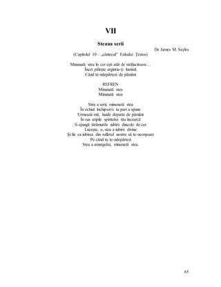 65
VII
Steaua serii
De James M. Sayles
(Capitolul 10 – „cântecul” Falsului Ţestos)
Minunată stea în cer eşti atât de strălucitoare…
Încet păleşte argintia-ţi lumină
Când te-ndepărtezi de pământ
REFREN
Minunată stea
Minunată stea
Stea a serii, minunată stea
În ochiul închipuirii tu pari a spune
Urmează-mă, haide departe de pământ
În sus aripile spiritului tău încearcă
S-ajungă tărâmurile iubirii dincolo de cer
Luceşte, o, stea a iubirii divine
Şi fie ca iubirea din sufletul nostru să te-nconjoare
Pe când tu te-ndepărtezi
Stea a amurgului, minunată stea.
 