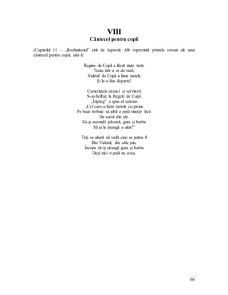 66
VIII
Cântecel pentru copii
(Capitolul 11 – „Rechizitoriul” citit de Iepurele Alb reprezintă primele versuri ale unui
cântecel pentru copii; iată-l)
Regina de Cupă a făcut nişte tarte
Toate într-o zi de vară;
Valetul de Cupă a furat tartele
Şi le-a dus departe!
Cameristele-atunci şi servitorii
S-au holbat la Regele de Cupă
„Înţeleg” a spus el solemn
„Cel care-a furat tartele cu prune
Pe buze trebuie să aibă o pată vineţie încă
De sucul din ele.
Să-şi ascundă păcatul, gura şi barba
Să şi le şteargă a uitat!”
Toţi se uitară să vadă cine-ar putea fi
Dar Valetul, din câte ştiu,
Începu să-şi şteargă gura şi barba
Deşi nici o pată nu avea.
 