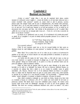 8
Capitolul 2
Bazinul cu lacrimi
„Curios şi curios1” strigă Alice ( era aşa de surprinsă încât uitase, pentru
moment să vorbească corect engleza ). „Acum mă desfac ca cel mai mare telescop care a
existat vreodată! Adio picioare!” (pentru că, atunci când se uită la picioare, acestea
păreau ieşite din câmpul vizual, atât de tare se îndepărtaseră) „Ah, bietele mele picioruşe,
mă întreb cine o să vă mai pună pantofii şi ciorapii pentru că eu, dragelor, sunt sigură că
n-o să mai pot! Voi fi mult prea departe ca să mă mai necăjesc cu voi: va trebui să vă
descurcaţi cum veţi putea mai bine…dar trebuie să fiu prietenoasă cu ele” se gândi Alice
„altfel ele n-or să mai vrea să meargă unde vreau eu!… Cred că o să le dau o pereche de
ghete noi la fiecare Crăciun”.
Şi începu să se gândească cum va reuşi: „O să trebuiască să le trimit prin poştă”
se gândi „Şi ce caraghios o să pară să trimiţi cadouri propriilor picioare! Şi ce ciudat or să
arate adresele!
D. sale Dlui Picior Drept al lui Alice
Carpeta Căminului, lângă Galerie
(Cu dragoste de la Alice)
Vai ce prostii vorbesc!”
Chiar în acel moment capul său se lovi de tavanul holului: de fapt acum ea
depăşea destul de mult înălţimea de nouă picioare2 şi imediat luă cheiţa şi alergă la uşa
grădinii.
Biata Alice! Tot ce putea face era să se culce jos pe o parte ca să privească în
grădină cu un ochi; dar să treacă dincolo era mai puţin probabil ca niciodată; se aşeză jos
şi începu iarăşi să plângă.
„Ar trebui să-ţi fie ruşine de tine” spuse Alice „o fată atât de mare ca tine (şi
avea toate motivele s-o spună) să înceapă să plângă aşa, te rog!” Dar ajunse tot acolo:
vărsă galoane3 întregi de lacrimi până ce în jurul ei se făcu un adevărat bazin cam de
patru ţoli înălţime până la jumătatea holului.
După un timp auzi un zgomot slab de paşi la mare distanţă şi îşi şterse iute
lacrimile ca să vadă ce se întâmplă. Era Iepure Alb care se întorcea, îmbrăcat frumos, cu
o pereche de mânuşi fine într-o mână şi cu un evantai în cealaltă; venea în grabă
mormăind: „Ah, Ducesa, Ducesa! Cât va fi de mânioasă fiindcă am făcut-o să aştepte”
Alice se simţea atât de disperată încât era gata să ceară ajutor oricui; deci, când Iepurele
se apropie de ea, începu cu o voce înceată şi timidă: „Vă rog domnule…”. Iepurele tresări
violent, aruncă mânuşile şi evantaiul şi dispăru în întuneric cât putu de repede.
Alice ridică evantaiul şi mânuşile şi, cum holul era încins, începu să-şi facă vânt
cu evantaiul şi începu să vorbească: „Of, of! Ce ciudat este totul astăzi! Şi ieri toate se
petreceau normal. Mă întreb dacă n-am fost schimbată peste noapte. Să vedem: eram
aceeaşi când m-am trezit de dimineaţă? Aproape că cred că pot să-mi amintesc mici
diferenţe. Dar dacă nu-s aceeaşi, următoarea întrebare este „cine-s eu atunci?”. Of, asta-i
1 Alice spune „curiouser and curiouser” în loc de „more and more curious (din ce în ce mai curios); prima
expresie este greşită gramatical. (n.t.)
2 9picioare fac aproximativ 2,70m (n.t.)
3 Un gallon=4,343 l (n.t.)
 