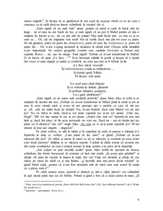 9
marea enigmă!”. Şi începu să se gândească la toţi copii de aceeaşi vârstă cu ea pe care-i
cunoştea ca să vadă dacă nu fusese schimbată în vreunul din ei.
„Sunt sigură că nu sunt Ada” spuse „pentru că părul ei cade în bucle atât de
lungi… iar al meu nu are bucle de loc; şi sunt sigură că nu pot fi Mabel pentru că ştiu o
mulţime de lucruri şi ea…ah, ea ştie atât de puţine! Mai mult decât atât ea este ea şi eu
sunt eu… Of, cât de enigmatic este totul! Am să verific dacă mai ştiu tot ceea ce ştiam.
Să mă gândesc: patru ori patru fac doisprezece; patru ori şase fac treisprezece şi patru ori
şapte fac… Of, n-am s-ajung niciodată la douăzeci în ritmul ăsta! Oricum tabla înmulţirii
n-are importanţă. Să vedem geografia: Londra este capitala Parisului şi Parisul este
capitala Romei… nu, aşa nu merge. Sunt sigură! Trebuie că m-am transformat în Mabel!
O să încerc să spun „Ce face…1”” Şi-şi încrucişă mâinile în poală şi începu să o spună
dar vocea ei suna răguşit şi ciudat şi cuvintele nu erau aşa cum ar fi trebuit să fie:
„Ce face micul crocodil
Îşi îmbunătăţeşte coada sa strălucitoare ,
Şi toarnă apele Nilului
Pe fiecare solz auriu
Ce vesel pare când rânjeşte
Şi ce ordonat îşi întinde ghearele
Şi pofteşte înăuntru peştişorii,
Cu o gură zâmbitoare!”
„Sunt sigură că nu astea sunt cuvintele potrivite” spuse biata Alice şi ochii ei se
umplură de lacrimi din nou „Trebuie că m-am transformat în Mabel până la urmă şi am să
stau în acea căsuţă mică şi n-am să am aproape nici o jucărie cu care să mă joc
şi…of!…atât de multe lecţii de învăţat! Nu, m-am hotărât: dacă sunt Mabel voi sta aici
jos! Nu va folosi la nimic dacă-şi vor pune capetele jos şi-mi vor spune: „Vino sus,
dragă”. Mă voi uita numai în sus şi voi spune: „Atunci cine sunt eu? Spuneţi-mi asta mai
întâi şi, dacă îmi place să fiu acea persoană voi veni sus. Dacă nu – am să rămân aici jos
până voi fi altcineva” dar vai!” strigă Alice „Aş vrea ca ei să-şi pună capetele jos! M-am
săturat să stau aici singură – singurică”.
Pe când vorbea, se uită la mâini şi fu surprinsă să vadă că pusese o mânuşă d-e
Iepurelui în timp ce vorbea. „Cum putut să fac asta?” se gândi „Trebuie că m-am
micşorat din nou”. Se ridică şi merse la masă ca să se măsoare şi constată că avea acum
cam două picioare2 înălţime şi se micşora repede. Curând îşi dădu seama că aceasta era
din cauza evantaiului pe care-l aruncă tocmai la timp pentru a se salva de la dispariţie.
„Am scăpat ca prin urechile acului” spuse Alice teribil de speriată de brusca
schimbare dar foarte bucuroasă să constate că încă mai există. „Şi acum spre grădină!” şi
alergă cât putu de repede la înapoi la uşiţă; dar vai! Uşiţa era încuiată şi cheiţa de aur
stătea pe masa de sticlă ca şi mai înainte, „şi lucrurile stau mai prost decât oricând” se
gândi bietul copil, „pentru că n-am fost niciodată atât de mică cum sunt acum! Şi susţin
că e păcat, asta e!”.
Pe când spunea astea, piciorul ei alunecă şi, într-o clipă, pleosc!: era cufundată
în apă sărată până mai sus de bărbie. Primul ei gând a fost că a căzut cumva în mare, „Şi
1 Alice vrea să-şi amintească poezia „How doth the little buisy bee” („Ce face albinuţa harnică”) de I. Watts
(în anexă) (n.t.)
2 2picioare – aproximativ 61cm (n.t.)
 