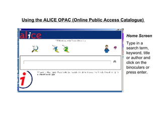 Using the ALICE OPAC (Online Public Access Catalogue)   Home Screen Type in a search term, keyword, title or author and click on the binoculars or press enter.   