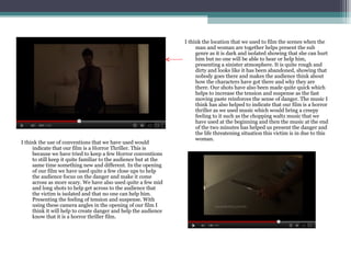 I think the location that we used to film the scenes when the
                                                                       man and woman are together helps present the sub
                                                                       genre as it is dark and isolated showing that she can hurt
                                                                       him but no one will be able to hear or help him,
                                                                       presenting a sinister atmosphere. It is quite rough and
                                                                       dirty and looks like it has been abandoned, showing that
                                                                       nobody goes there and makes the audience think about
                                                                       how the characters have got there and why they are
                                                                       there. Our shots have also been made quite quick which
                                                                       helps to increase the tension and suspense as the fast
                                                                       moving paste reinforces the sense of danger. The music I
                                                                       think has also helped to indicate that our film is a horror
                                                                       thriller as we used music which would bring a creepy
                                                                       feeling to it such as the chopping waltz music that we
                                                                       have used at the beginning and then the music at the end
                                                                       of the two minutes has helped us present the danger and
                                                                       the life threatening situation this victim is in due to this
                                                                       woman.
I think the use of conventions that we have used would
     indicate that our film is a Horror Thriller. This is
     because we have tried to keep a few Horror conventions
     to still keep it quite familiar to the audience but at the
     same time something new and different. In the opening
     of our film we have used quite a few close ups to help
     the audience focus on the danger and make it come
     across as more scary. We have also used quite a few mid
     and long shots to help get across to the audience that
     the victim is isolated and that no one can help him.
     Presenting the feeling of tension and suspense. With
     using these camera angles in the opening of our film I
     think it will help to create danger and help the audience
     know that it is a horror thriller film.
 