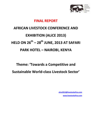 FINAL REPORT
AFRICAN LIVESTOCK CONFERENCE AND
EXHIBITION (ALiCE 2013)
HELD ON 26th
– 28th
JUNE, 2013 AT SAFARI
PARK HOTEL – NAIROBI, KENYA
Theme: ‘Towards a Competitive and
Sustainable World-class Livestock Sector’
alice2013@livestockafrica.com
www.livestockafrica.com
 