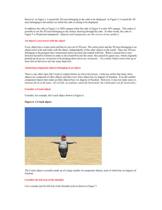 However, in Figure 1, I caused the 3D axes belonging to the cube to be displayed. In Figure 5, I caused the 3D
axes belonging to the surface on which the cube is setting to be displayed.

In addition, the cube in Figure 1 is 100% opaque while the cube in Figure 5 is only 50% opaque. This makes it
possible to see the 3D axes belonging to the surface showing through the cube. In other words, the cube in
Figure 5 is 50-percent transparent. (Opacity and transparency are the reverse of one another.)

An object's axes travel with the object

Every object has a center point and has its own set of 3D axes. The center point and the 3D axes belonging to an
object travel with and rotate with the object, independently of the other objects in the world. Thus, the 3D axes
belonging to the penguin that I mentioned earlier traveled and rotated with him. When I caused him to turn
forward one-half revolution in order to dive head-first into the water, this caused his green axis, which originally
pointed up (from my viewpoint) to be pointing down (from my viewpoint) . As a result, I had to move him up to
force him to fall down into the water head first.

Animating component objects belonging to an object

There is one other topic that I want to explain before we leave this lesson. I told you earlier that many Alice
objects are composed of other objects and that every Alice object has six degrees of freedom. Even the smaller
component objects that make up other objects have six degrees of freedom. However, it may not make sense to
exercise all six in all cases. (In real life, an airplane cannot fly backwards, but a helicopter can fly backwards.)

Consider a Coach object

Consider, for example, the Coach object shown in Figure 6.

Figure 6. A Coach object.




The Coach object is actually made up of a large number of component objects, each of which has six degrees of
freedom.

Consider the left arm at the shoulder

Let's consider just his left arm at the shoulder joint as shown in Figure 7.
 