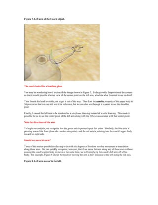 Figure 7. Left arm of the Coach object.




The coach looks like a headless ghost

You may be wondering how I produced the image shown in Figure 7. To begin with, I repositioned the camera
so that it would provide a better view of the center point on the left arm, which is what I wanted to see in detail.

Then I made his head invisible just to get it out of the way. Then I set the opacity property of the upper body to
30-percent so that we can still see it for reference, but we can also see through it in order to see the shoulder
joint.

Finally, I caused the left arm to be rendered as a wireframe drawing instead of a solid drawing. This made it
possible for us to see the center point of the left arm along with the 3D axes associated with that center point.

Note the directions of the axes

To begin our analysis, we recognize that the green axis is pointed up at this point. Similarly, the blue axis is
pointing toward the front (from the coaches viewpoint), and the red axis is pointing into the coach's upper body
toward his right side.

Should we move his arm?

Three of the motion possibilities having to do with six degrees of freedom involve movement or translation
along those axes. We can quickly recognize, however, that if we move the arm along any of those axes without
causing the coach's upper body to move at the same time, we will simply rip the coach's left arm off of his
body. For example, Figure 8 shows the result of moving the arm a short distance to the left along the red axis.

Figure 8. Left arm moved to the left.
 