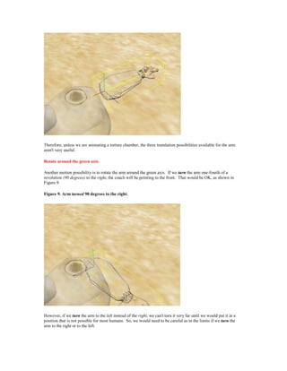 Therefore, unless we are animating a torture chamber, the three translation possibilities available for the arm
aren't very useful.

Rotate around the green axis

Another motion possibility is to rotate the arm around the green axis. If we turn the arm one-fourth of a
revolution (90 degrees) to the right, the coach will be pointing to the front. That would be OK, as shown in
Figure 9.

Figure 9. Arm turned 90 degrees to the right.




However, if we turn the arm to the left instead of the right, we can't turn it very far until we would put it in a
position that is not possible for most humans. So, we would need to be careful as to the limits if we turn the
arm to the right or to the left.
 
