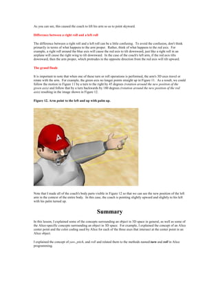 As you can see, this caused the coach to lift his arm so as to point skyward.

Difference between a right roll and a left roll

The difference between a right roll and a left roll can be a little confusing. To avoid the confusion, don't think
primarily in terms of what happens to the arm proper. Rather, think of what happens to the red axis. For
example, a right roll around the blue axis will cause the red axis to tilt downward, just like a right roll in an
airplane will cause the right wing to tilt downward. In the case of the coach's left arm, if the red axis tilts
downward, then the arm proper, which protrudes in the opposite direction from the red axis will tilt upward.

The grand finale

It is important to note that when one of these turn or roll operations is performed, the arm's 3D axes travel or
rotate with the arm. For example, the green axis no longer points straight up in Figure 11. As a result, we could
follow the motion in Figure 11 by a turn to the right by 45 degrees (rotation around the new position of the
green axis) and follow that by a turn backwards by 180 degrees (rotation around the new position of the red
axis) resulting in the image shown in Figure 12.

Figure 12. Arm point to the left and up with palm up.




Note that I made all of the coach's body parts visible in Figure 12 so that we can see the new position of the left
arm in the context of the entire body. In this case, the coach is pointing slightly upward and slightly to his left
with his palm turned up.


                                                Summary
In this lesson, I explained some of the concepts surrounding an object in 3D space in general, as well as some of
the Alice-specific concepts surrounding an object in 3D space. For example, I explained the concept of an Alice
center point and the color coding used by Alice for each of the three axes that intersect at the center point in an
Alice object.

I explained the concept of yaw, pitch, and roll and related them to the methods named turn and roll in Alice
programming.
 