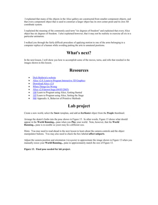 I explained that many of the objects in the Alice gallery are constructed from smaller component objects, and
that every component object that is used to construct a larger object has its own center point and its own 3D
coordinate system.

I explained the meaning of the commonly used term "six degrees of freedom" and explained that every Alice
object has six degrees of freedom. I also explained however, that it may not be realistic to exercise all six in a
particular animation.

I walked you through the fairly difficult procedure of applying motion to one of the arms belonging to a
computer replica of a human while avoiding putting the arm in unnatural positions.


                                             What's next?
In the next lesson, I will show you how to accomplish some of the moves, turns, and rolls that resulted in the
images shown in this lesson.


                                                Resources
    •    Dick Baldwin's website
    •    Alice v2.0, Learn to Program Interactive 3D Graphics
    •    Download Alice v2.0
    •    When Things Go Wrong
    •    Alice v2.0 known bugs (04/05/2005)
    •    100 Learn to Program using Alice, Getting Started
    •    105 Learn to Program using Alice, Setting the Stage
    •    900 Appendix A, Behavior of Primitive Methods


                                              Lab project
Create a new world, select the Snow template, and add an IceSkater object from the People thumbnail.

Arrange the skater's limbs into the pose shown in Figure 13. In other words, Figure 13 shows what should
appear in the World Running... pane when you Play your world. Note, however, that the World
Running... pane is re-sizable so yours may be a different size.

Hints: You may need to read ahead in the next lesson to learn about the camera controls and the object
manipulator buttons. You may also need to check the box labeled affect subparts.

Adjust the camera position and orientation (viewpoint) to approximate the image shown in Figure 13 when you
manually resize your World Running... pane to approximately match the size of Figure 13.

Figure 13. Final pose needed for lab project.
 