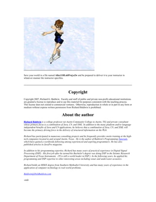 Save your world in a file named Alice110LabProj.a2w and be prepared to deliver it to your instructor in
whatever manner the instructor specifies.




                                              Copyright
Copyright 2007, Richard G. Baldwin. Faculty and staff of public and private non-profit educational institutions
are granted a license to reproduce and to use this material for purposes consistent with the teaching process.
This license does not extend to commercial ventures. Otherwise, reproduction in whole or in part in any form or
medium without express written permission from Richard Baldwin is prohibited.


                                       About the author
Richard Baldwin is a college professor (at Austin Community College in Austin, TX) and private consultant
whose primary focus is a combination of Java, C#, and XML. In addition to the many platform and/or language
independent benefits of Java and C# applications, he believes that a combination of Java, C#, and XML will
become the primary driving force in the delivery of structured information on the Web.

Richard has participated in numerous consulting projects and he frequently provides onsite training at the high-
tech companies located in and around Austin, Texas. He is the author of Baldwin's Programming Tutorials,
which have gained a worldwide following among experienced and aspiring programmers. He has also
published articles in JavaPro magazine.

In addition to his programming expertise, Richard has many years of practical experience in Digital Signal
Processing (DSP). His first job after he earned his Bachelor's degree was doing DSP in the Seismic Research
Department of Texas Instruments. (TI is still a world leader in DSP.) In the following years, he applied his
programming and DSP expertise to other interesting areas including sonar and underwater acoustics.

Richard holds an MSEE degree from Southern Methodist University and has many years of experience in the
application of computer technology to real-world problems.

Baldwin@DickBaldwin.com

-end-
 