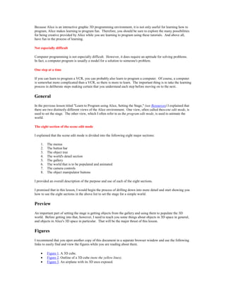 Because Alice is an interactive graphic 3D programming environment, it is not only useful for learning how to
program, Alice makes learning to program fun. Therefore, you should be sure to explore the many possibilities
for being creative provided by Alice while you are learning to program using these tutorials. And above all,
have fun in the process of learning.

Not especially difficult

Computer programming is not especially difficult. However, it does require an aptitude for solving problems.
In fact, a computer program is usually a model for a solution to someone's problem.

One step at a time

If you can learn to program a VCR, you can probably also learn to program a computer. Of course, a computer
is somewhat more complicated than a VCR, so there is more to learn. The important thing is to take the learning
process in deliberate steps making certain that you understand each step before moving on to the next.

General
In the previous lesson titled "Learn to Program using Alice, Setting the Stage," (see Resources) I explained that
there are two distinctly different views of the Alice environment. One view, often called thescene edit mode, is
used to set the stage. The other view, which I often refer to as the program edit mode, is used to animate the
world.

The eight section of the scene edit mode

I explained that the scene edit mode is divided into the following eight major sections:

    1.   The menus
    2.   The button bar
    3.   The object tree
    4.   The world's detail section
    5.   The gallery
    6.   The world that is to be populated and animated
    7.   The camera controls
    8.   The object manipulator buttons

I provided an overall description of the purpose and use of each of the eight sections.

I promised that in this lesson, I would begin the process of drilling down into more detail and start showing you
how to use the eight sections in the above list to set the stage for a simple world.

Preview
An important part of setting the stage is getting objects from the gallery and using them to populate the 3D
world. Before getting into that, however, I need to teach you some things about objects in 3D space in general,
and objects in Alice's 3D space in particular. That will be the major thrust of this lesson.

Figures
I recommend that you open another copy of this document in a separate browser window and use the following
links to easily find and view the figures while you are reading about them.

    •    Figure 1. A 3D cube.
    •    Figure 2. Outline of a 3D cube (note the yellow lines).
    •    Figure 3. An airplane with its 3D axes exposed.
 