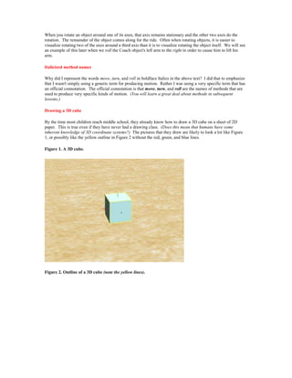 When you rotate an object around one of its axes, that axis remains stationary and the other two axes do the
rotation. The remainder of the object comes along for the ride. Often when rotating objects, it is easier to
visualize rotating two of the axes around a third axis than it is to visualize rotating the object itself. We will see
an example of this later when we roll the Coach object's left arm to the right in order to cause him to lift his
arm.

Italicized method names

Why did I represent the words move, turn, and roll in boldface Italics in the above text? I did that to emphasize
that I wasn't simply using a generic term for producing motion. Rather I was using a very specific term that has
an official connotation. The official connotation is that move, turn, and roll are the names of methods that are
used to produce very specific kinds of motion. (You will learn a great deal about methods in subsequent
lessons.)

Drawing a 3D cube

By the time most children reach middle school, they already know how to draw a 3D cube on a sheet of 2D
paper. This is true even if they have never had a drawing class. (Does this mean that humans have some
inherent knowledge of 3D coordinate systems?) The pictures that they draw are likely to look a lot like Figure
1, or possibly like the yellow outline in Figure 2 without the red, green, and blue lines.

Figure 1. A 3D cube.




Figure 2. Outline of a 3D cube (note the yellow lines).
 
