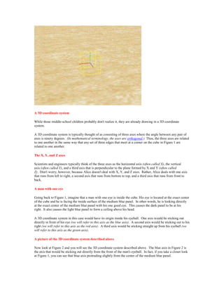 A 3D coordinate system

While those middle-school children probably don't realize it, they are already drawing in a 3D coordinate
system.

A 3D coordinate system is typically thought of as consisting of three axes where the angle between any pair of
axes is ninety degrees. (In mathematical terminology, the axes are orthogonal.) Thus, the three axes are related
to one another in the same way that any set of three edges that meet at a corner on the cube in Figure 1 are
related to one another.

The X, Y, and Z axes

Scientists and engineers typically think of the three axes as the horizontal axis (often called X), the vertical
axis (often called Y), and a third axis that is perpendicular to the plane formed by X and Y (often called
Z). Don't worry, however, because Alice doesn't deal with X, Y, and Z axes. Rather, Alice deals with one axis
that runs from left to right, a second axis that runs from bottom to top, and a third axis that runs from front to
back.

A man with one eye

Going back to Figure 1, imagine that a man with one eye is inside the cube. His eye is located at the exact center
of the cube and he is facing the inside surface of the medium blue panel. In other words, he is looking directly
at the exact center of the medium blue panel with his one good eye. This causes the dark panel to be at his
right. It also causes the light blue panel to form a ceiling above his head.

A 3D coordinate system in this case would have its origin inside his eyeball. One axis would be sticking out
directly in front of his eye (we will refer to this axis as the blue axis). A second axis would be sticking out to his
right (we will refer to this axis as the red axis). A third axis would be sticking straight up from his eyeball (we
will refer to this axis as the green axis).

A picture of the 3D coordinate system described above

Now look at Figure 2 and you will see the 3D coordinate system described above. The blue axis in Figure 2 is
the axis that would be sticking out directly from the front of the man's eyeball. In fact, if you take a closer look
at Figure 1, you can see that blue axis protruding slightly from the center of the medium blue panel.
 