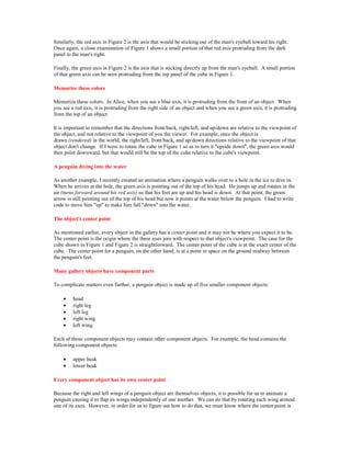 Similarly, the red axis in Figure 2 is the axis that would be sticking out of the man's eyeball toward his right.
Once again, a close examination of Figure 1 shows a small portion of that red axis protruding from the dark
panel to the man's right.

Finally, the green axis in Figure 2 is the axis that is sticking directly up from the man's eyeball. A small portion
of that green axis can be seen protruding from the top panel of the cube in Figure 1.

Memorize these colors

Memorize these colors. In Alice, when you see a blue axis, it is protruding from the front of an object. When
you see a red axis, it is protruding from the right side of an object and when you see a green axis, it is protruding
from the top of an object.

It is important to remember that the directions front/back, right/left, and up/down are relative to the viewpoint of
the object, and not relative to the viewpoint of you the viewer. For example, once the object is
drawn (rendered) in the world, the right/left, front/back, and up/down directions relative to the viewpoint of that
object don't change. If I were to rotate the cube in Figure 1 so as to turn it "upside down", the green axis would
then point downward, but that would still be the top of the cube relative to the cube's viewpoint.

A penguin diving into the water

As another example, I recently created an animation where a penguin walks over to a hole in the ice to dive in.
When he arrives at the hole, the green axis is pointing out of the top of his head. He jumps up and rotates in the
air (turns forward around his red axis) so that his feet are up and his head is down. At that point, the green
arrow is still pointing out of the top of his head but now it points at the water below the penguin. I had to write
code to move him "up" to make him fall "down" into the water.

The object's center point

As mentioned earlier, every object in the gallery has a center point and it may not be where you expect it to be.
The center point is the origin where the three axes join with respect to that object's viewpoint. The case for the
cube shown in Figure 1 and Figure 2 is straightforward. The center point of the cube is at the exact center of the
cube. The center point for a penguin, on the other hand, is at a point in space on the ground midway between
the penguin's feet.

Many gallery objects have component parts

To complicate matters even further, a penguin object is made up of five smaller component objects:

    •    head
    •    right leg
    •    left leg
    •    right wing
    •    left wing

Each of those component objects may contain other component objects. For example, the head contains the
following component objects:

    •    upper beak
    •    lower beak

Every component object has its own center point

Because the right and left wings of a penguin object are themselves objects, it is possible for us to animate a
penguin causing it to flap its wings independently of one another. We can do that by rotating each wing around
one of its axes. However, in order for us to figure out how to do that, we must know where the center point is
 