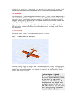 for each wing and we must know what constitutes front, right, and up from the viewpoint of the wing. In other
words, we must know the directions of the red, green, and blue axes relative to the center point of the wing.

Turn and/or rotate

As I explained earlier, if we tell a penguin or any other object, (such as a penguin's wing) to turn to the right or
to the left, that object will rotate around the green axis that goes through the object's center point. If we tell an
object to turn forward or backward, the object will rotate around the red axis that goes through that object's
center point. Finally, if we tell an object to roll to the right or to the left, the object will rotate around the blue
axis that goes through that object's center point.

As you can see, in order to cause a penguin to flap a wing, we must know the position of the wing object's
center point, and we must also know the directions of the red, green, and blue axes that go through the center
point for that wing.

An airplane example

Now consider another example. Take a look at the airplane shown in Figure 3.

Figure 3. An airplane with its 3D axes exposed.




Suppose we wanted to animate the airplane to make it appear that it is flying in 3D space. Note that the green
axis protrudes out of top of the airplane, the red axis protrudes out of the end of the right wing, and the blue axis
protrudes out of the front of the airplane. These directions are respectively, up, right, and forward from the
viewpoint of the pilot in the cockpit.


                                                                    Airplane motion is complex
                                                                    If we wanted to cause the animation to
                                                                    be realistic, we would need to combine
                                                                    at least two of the three possible
                                                                    rotations for each different type of
                                                                    airplane motion. For example, when
                                                                    an airplane turns to the right or to the
                                                                    left, it doesn't remain level from side to
                                                                    side. In more common terminology,
                                                                    the airplane banks, which is a
 