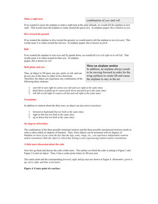 Make a right turn
                                                                    combination of yaw and roll.
If we wanted to cause the airplane to make a right turn at the same altitude, we would tell the airplane to turn
right. That would cause the airplane to rotate around the green axis. In airplane jargon, this is known as yaw.

Dive toward the ground

If we wanted the airplane to dive toward the ground, we would need to tell the airplane to turn forward. This
would cause it to rotate around the red axis. In airplane jargon, this is known as pitch.

Roll

If we wanted the airplane to turn over and fly upside down, we would tell it to roll right or to roll left. That
would cause it to rotate around its blue axis. In airplane
jargon, this is known as roll.

Roll, pitch, and yaw                                                More on airplane motion
                                                                    In addition, an airplane always needs
Thus, an object in 3D space can yaw, pitch, or roll, and can        to be moving forward in order for the
do any one of the three in either of two directions.                wing surfaces to create lift and cause
Therefore, the object can experience any combination of the         the airplane to stay in the air.
following three rotations:

       1.   yaw left or yaw right (it cannot yaw left and yaw right at the same time)
       2.   pitch down or pitch up (it cannot pitch down and pitch up at the same time)
       3.   roll left or roll right (it cannot roll left and roll right at the same time)

Translation

In addition to rotation about the three axes, an object can also move (translate):

       1.   forward or backward (but not both at the same time)
       2.   right or left (but not both at the same time)
       3.   up or down (but not both at the same time)

Six degrees of freedom

The combination of the three possible rotational motions and the three possible translational motions results in
what is often called six degrees of freedom. Thus, Alice objects can be animated with six degrees of
freedom (or more if you count the fact that the legs, arms, wings, etc., can experience independent rotation
and/or translation while the object to which they belong is also experiencing rotation and/or translation).

A little more discussion about the cube

Now let's go back and discuss the cube a little more. The surface on which the cube is setting in Figure 1 and
Figure 2 is also an object. Thus, it has a center point where its 3D axes join.

The center point and the corresponding forward, right, and up axes are shown in Figure 4. (Remember, green is
up, red is right, and blue is forward.)

Figure 4. Center point of a surface.
 