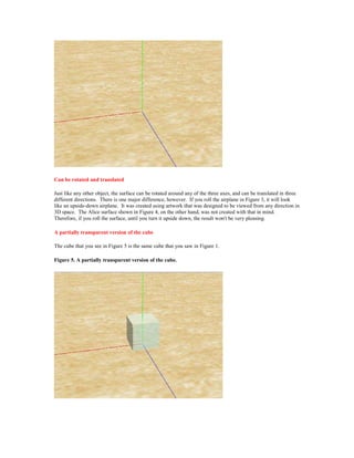 Can be rotated and translated

Just like any other object, the surface can be rotated around any of the three axes, and can be translated in three
different directions. There is one major difference, however. If you roll the airplane in Figure 3, it will look
like an upside-down airplane. It was created using artwork that was designed to be viewed from any direction in
3D space. The Alice surface shown in Figure 4, on the other hand, was not created with that in mind.
Therefore, if you roll the surface, until you turn it upside down, the result won't be very pleasing.

A partially transparent version of the cube

The cube that you see in Figure 5 is the same cube that you saw in Figure 1.

Figure 5. A partially transparent version of the cube.
 