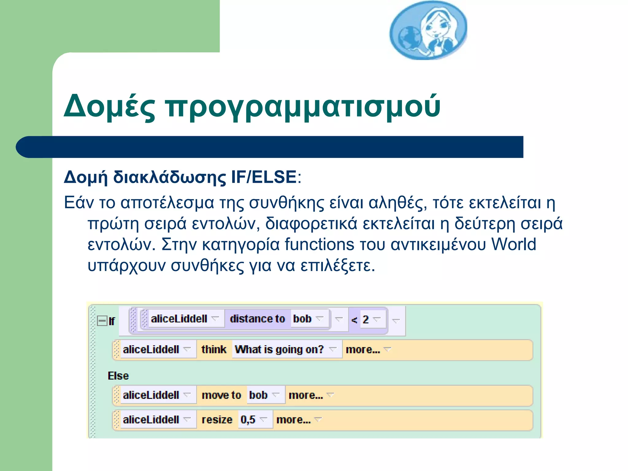 Δομές προγραμματισμού
Δομή διακλάδωσης IF/ELSE:
Εάν το αποτέλεσμα της συνθήκης είναι αληθές, τότε εκτελείται η
πρώτη σειρά εντολών, διαφορετικά εκτελείται η δεύτερη σειρά
εντολών. Στην κατηγορία functions του αντικειμένου World
υπάρχουν συνθήκες για να επιλέξετε.
 