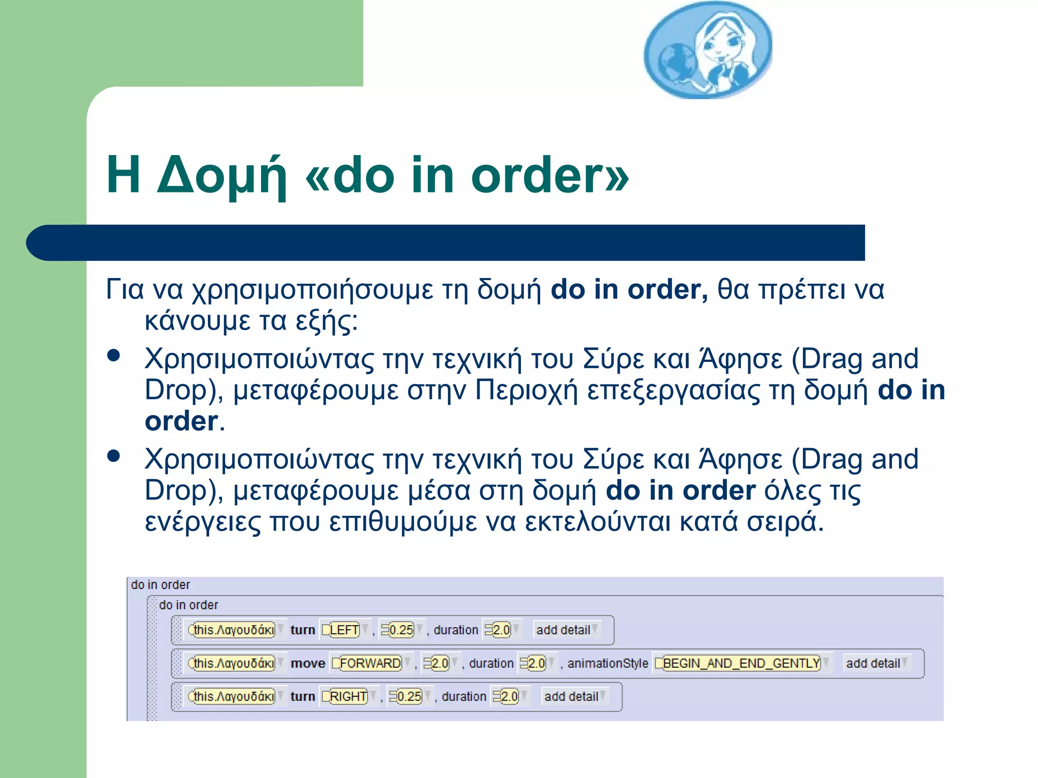 Η Δομή «do in order»
Για να χρησιμοποιήσουμε τη δομή do in order, θα πρέπει να
κάνουμε τα εξής:
 Χρησιμοποιώντας την τεχνική του Σύρε και Άφησε (Drag and
Drop), μεταφέρουμε στην Περιοχή επεξεργασίας τη δομή do in
order.
 Χρησιμοποιώντας την τεχνική του Σύρε και Άφησε (Drag and
Drop), μεταφέρουμε μέσα στη δομή do in order όλες τις
ενέργειες που επιθυμούμε να εκτελούνται κατά σειρά.
 