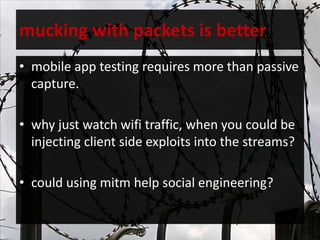 mucking with packets is better
• mobile app testing requires more than passive
capture.
• why just watch wifi traffic, when you could be
injecting client side exploits into the streams?
• could using mitm help social engineering?
 