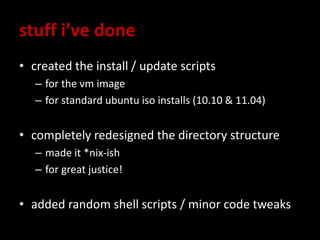 stuff i’ve done
• created the install / update scripts
– for the vm image
– for standard ubuntu iso installs (10.10 & 11.04)
• completely redesigned the directory structure
– made it *nix-ish
– for great justice!
• added random shell scripts / minor code tweaks
 